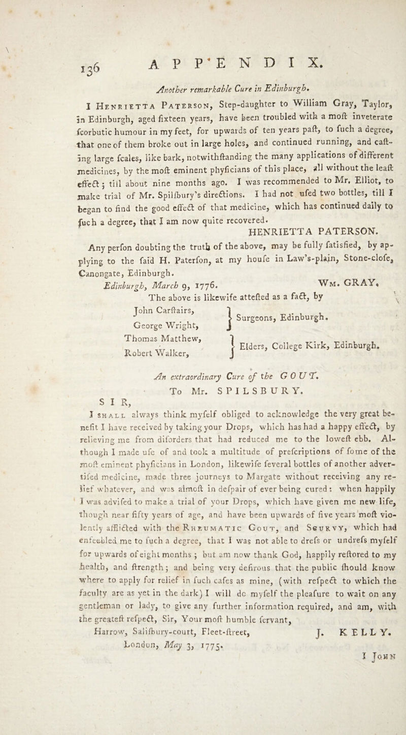 *36 Another remarkable Cure in Edinburgh. I Henrietta Paterson, Step-daughter to William Gray, Taylor, In Edinburgh, aged fixteen years, have been troubled with a moft inveterate fcorbutic humour in my feet, for upwards of ten years paft, to fuch a degree, ■that one of them broke out in large holes, and continued running, ano cak¬ ing large fcales, like bark, notwithftanding the many applications of different medicines, by the moft eminent phyficians of this place, sd without the Ieall effe& 5 till about nine months ago. I was recommended to Mr. Elliot, to make trial of Mr. Spilfbury’s dire&ions. I had not ufed two bottles, till I began to find the good effed of that medicine, which has continued daily to fuch a degree, that I am now quite recovered. HENRIETTA PATERSON. Any perfon doubting the truth of the above, may be fully fatisfied, by ap¬ plying to the faid H. Paterfon, at my houfe in LawVplsjn, Stone-clofe, Canongate, Edinburgh. Edinburgh, March 9, 1776* Wm. GRA A The above is likewife attefted as a faft, by Tohn Carftairs, 1 > Surgeons, Edinburgh. George Wright, j Thomas Matthew, 1 1 i Eiders, College Kirk, Edinburgh. Robert Walker, J An extraordinary Cure of the G 0 U T. To Mr. S P I L S B U R Y. S I R, 1 shall always think myfelf obliged to acknowledge the very great be¬ nefit I have received by taking your Drops, which has had a happy efteft, by relieving me from diforders that had reduced me to the lowed: ebb. Al~ though I made ufc of and took a multitude of prescriptions of fome of the jmok eminent phyficians in London, likewife feveral bottles of another adver- tiled medicine, made three journeys to Margate without receiving any re¬ lief whatever, and was almofl in defy air of ever being cured: when happily I was advifed to make a trial of your Drops, which have given me new life, though near fifty years of age, and have been upwards of five years mod vio¬ lently alii idled with the Rheumatic Gout, and Scurvy, which had enfeebled me to fuch a degree, that I was not able to drefs or undrefs myfelf for upwards of eight months ; but am now thank God, happily reftored to my health, and ftrength; and being very defirous that the public fhould know where to apply for relief in fuch cafes as mine, (with refpedl to which the faculty are as yet in the dark) I will dc myfelf the pleafure to wait on any gentleman or lady, to give any further information required, and am, with the greateft refpedt, Sir, Your moft humble fervant, Harrow, Saiifbury-court, Fleet-flreet, J. K EL L Y. London, May 3, 1775. I John