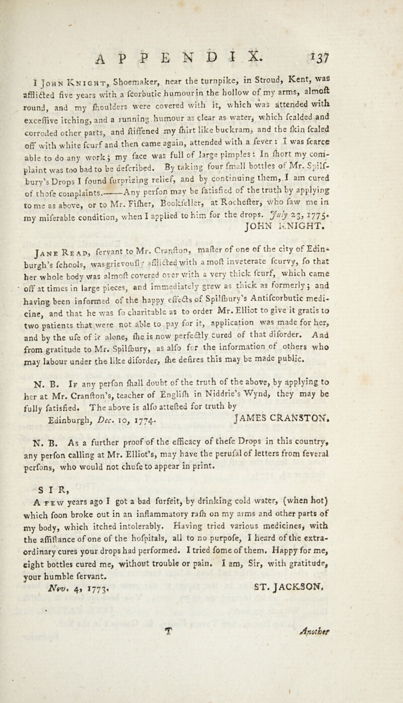 I John Knight, Shoemaker, hear the turnpike, in Stroud, Kent, was afflifted five years with a fcorbutic humourin the hollow of my arms, almofl round, and my ftoulders were covered with it, which was attended with exceffive itching, and a running humour as clear as u. a u lr, wnich icaided and corroded other parts, and ftiffcned my Ihirt like buckram, and the fkin fcaled off with white fcurf and then came again, attended with a fever : 1 was fcarce able to do any work ^ my face was full of large pimples *. In fhort my com¬ plaint was too bad to be defcribed. By taking four fmall bottles of Mr. Spilf- bury’s Drops I found furprizing relief, and by continuing them, I am cured of thole complaints.—Any perfon may be fatisfied of the truth by applying to me as above, or to Mr. Fifher, Bookfeller, at Rochefter, who faw mein my miferable condition, when I applied to him for the drops, july 23, -775* JOHN KNIGHT. Jane Read, fervant to Mr. Cranflon, matter of one of the cityof Edin- burgh’s fchcols, wasgrievoufly afflicted with amott inveterate fcurvy, fo that her whole body was almofl covered over with a very chick, fcuii, whicn cams ■ off at times in large pieces, and immediately grew as tnick. as formerly $ and having been informed of the happy effedls or Spilfbury s Antifcorbutic rneai- cine, and that he was fo charitable as to order Mr. Elliot to give it gratis to two patients that were not dble to pay for it, application was made foi her, and by the ufe of if alone, fhe is now perfectly cured of that diforder. And from gratitude to Mr. Spilfbury, as alfo for the information of others who jnav labour under the like diforder, fhe defires this may be maae public. N. B. If any perfon fhall doubt of the truth of the above, by applying to her at Mr. Cranfton’s, teacher of Englifh in Niddrie’s Wynd, they may be fully fatisfied. The above is alfo attefted for truth by Edinburgh, Dec. 10, 1774* Jx4MES CRANSTOhu N. B. As a further proof of the efficacy of thefe Drops in this country, any perfon calling at Mr. Elliot’s, may have the perufalof letters from feveral perfons, who would not chufe to appear in print. SIR, A few years ago I got a bad forfeit, by drinking cold water, (when hot) which foon broke out in an inflammatory rafh on my arms and other parts of * my body, which itched intolerably. Having tried various medicines, with the afliflance of one of the hofpitals, ail to no purpofe, I heard of the extra¬ ordinary cures your drops had performed. I tried feme of them. Happy for me, eight bottles cured me, without trouble or pain. I am, Sir, with gratitude., your humble fervant. iVW. 4, 1773* ST. JACKSON,