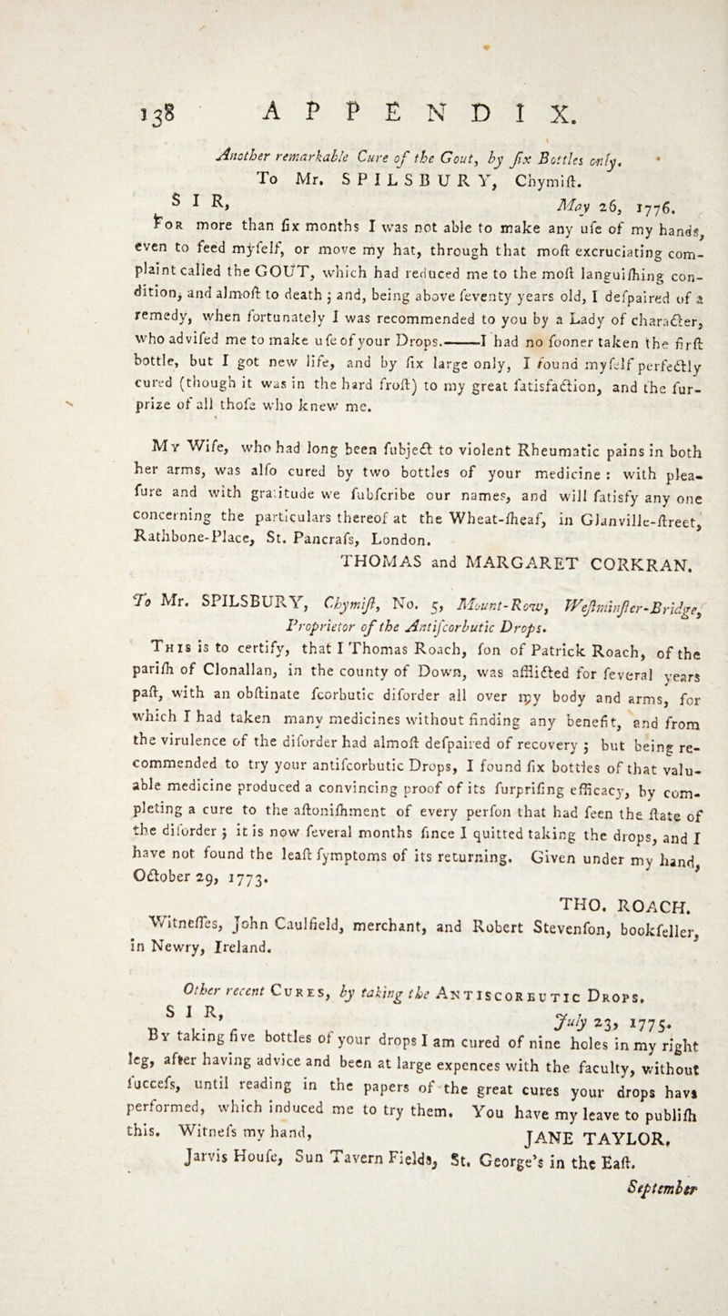 % \ Another remarkable Cure of the Gout, by fix Bottles only. To Mr. SPILSBUR Y, Chymift. ^ ^ May 26, 1776. £or more than fix months I was not able to make any ufe of my hands, even to feed my felt, or move my hat, through that mod excruciating com¬ plaint called the GOUT, which had reduced me to the moll languilhing con¬ dition, and aJm-oft to death 5 and, being above feventy years old, I defpaired of a remedy, when fortunately I was recommended to you by a Lady of character, whoadvifed me to make ufe of your Drops.-1 had no fooner taken the firfl bottle, but I got new life, and by fix large only, I found myfelf perfectly cured (though it was in the hard froft) to my great fatisfattion, and the fur- prize of all thofe who knew me. My Wife, who had long been fubjeff to violent Rheumatic pains in both her arms, was alfo cured by two bottles of your medicine : with plea- lure and with gra:itude we fubferibe our names, and will fatisfy any one concerning the particulars thereof at the Wheat-lheaf, in GJanvillc-lbreet, Rathbone-Place, St. Pancrafs, London. THOMAS and MARGARET CORKRAN. To Mr. SPILSBURY, Chymifi, No. 5, Mount-Row, Wejhninfer-Bridge, Proprietor of the Antijcorbutic Drops. This is to certify, that I Thomas Roach, fon of Patrick Roach, of the pariih of Clonallan, in the county of Down, was afiiidted for feveral years paft, with an obfiinate fcorbutic diforder ail over rpy body and arms, for which I had taken many medicines without finding any benefit, and from the virulence of the diiorder had almolr defpaired of recovery 5 but being re¬ commended to try your antifcorbutic Drops, I found fix bottles of that valu¬ able medicine produced a convincing proof of its furprifing efficacjy bv com¬ pleting a cure to the aftonifhment of every perfon that had feen the fiate of the diiorder 5 it is now feveral months fince I quitted taking the drops, and I have not found the leaf: fymptoms of its returning. Given under my hand Oftober 29, 1773. tho. roach. Witnefles, John Caulfield, merchant, and Robert Stevenfon, bookfeller, in Newry, Ireland. Other recent Cures, by taking the Antiscorbutic Drops. SIR, “ , Juty 23> 1775. By taking five bottles ol your drops! am cured of nine holes in my right leg, after having advice and been at large expences with the faculty, without fuccefs, until reading in the papers of the great cures your drops havs performed, which induced me to try them. You have my leave to publifh this. Witnefs my hand, JANE TAYLOR, Jarvis Houfe, Sun Tavern Fields* St. George's in the EafL September