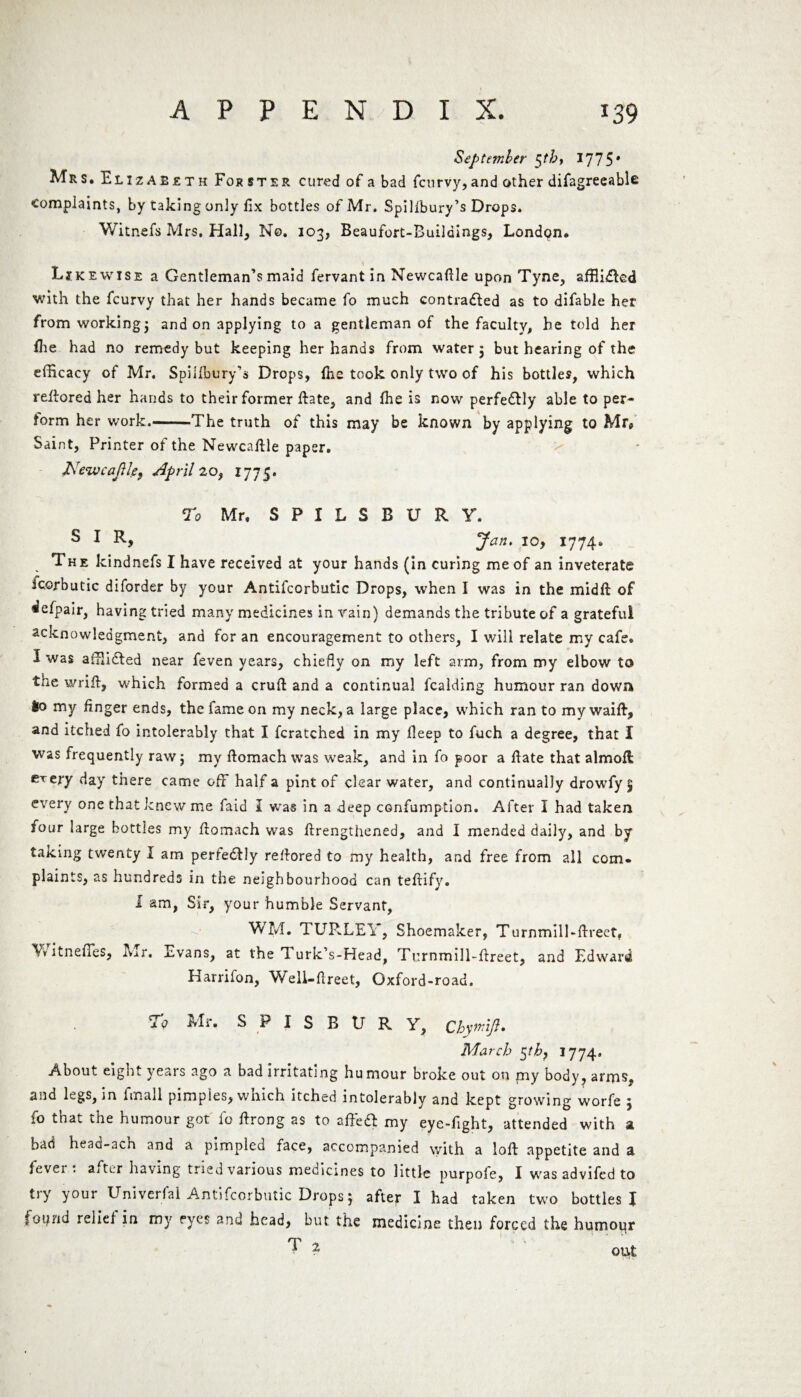 September $th, 1775* Mrs. Elizabeth For step, cured of a bad fctirvy,and other difagreeable complaints, by taking only fix bottles of Mr. Spillbury’s Drops. Witnefs Mrs. Hall, No. 103, Beaufort-Builaings, London. Li k ewise a Gentleman’s maid fervant in Newcafile upon Tyne, affii&ed with the fcurvy that her hands became fo much contracted as to difable her from working} and on applying to a gentleman of the faculty, he told her (he had no remedy but keeping her hands from water 5 but hearing of the efficacy of Mr. Spillbury’s Drops, (he took only two of his bottles, which reltored her hands to their former Hate, and (he is now perfectly able to per¬ form her work.-The truth of this may be known by applying to Mr, Saint, Printer of the Newcafile paper. J\re%vcaJUe} April 20, 1775. To Mr. S P I L S B U R Y. s Jan, 10, 1774. The kindnefs I have received at your hands (in curing me of an inveterate icorbutic diforder by your Antifcorbutic Drops, when I was in the midft of *lefpair, having tried many medicines in vain) demands the tribute of a grateful acknowledgment, and for an encouragement to others, I will relate my cafe. I was affiiCted near feven years, chiefly on my left arm, from my elbow to the wrifi, which formed a cruft and a continual fcalding humour ran down 60 my finger ends, the fame on my neck, a large place, which ran to my waift, and itched fo intolerably that I fcratched in my fieep to fuch a degree, that I was frequently rawj my ftomach was weak, and in fo poor a ftate that almofl erery day there came off half a pint of clear water, and continually drowfy 5 every one that knew me faid I was in a deep confumption. After I had taken four large bottles my ftomach was ftrengthened, and I mended daily, and by taking twenty I am perfectly reftored to my health, and free from all com. plaints, as hundreds in the neighbourhood can teftify. I am, Sir, your humble Servant, WM. TUR.LEY, Shoemaker, Turnmill-ftreet, Yv itneffes, Mr. Evans, at the 1 urk’s-Head, Turnmill-ftreet, and Edward Harrifon, Well-ftreet, Oxford-road. 'i q Mr. S P I S B U R Y, Cbywift* March $tb} 1774. About eight years ago a bad irritating humour broke out on my body, arms, and legs, in fmall pimples, which itched intolerably and kept growing worfe 5 fo that the humour got fo ftrong as to aft'eCl my eye-fight, attended with a had heao-ach and a pimpled face, accompanied with a loft appetite and a fevei : after having tried various medicines to little purpofe, I was advifed to try your Univerfal Antifcorbutic Drops; after I had taken two bottles I iotynd relief in my eyes and head, but the medicine then forced the humoqr ^ 1 out