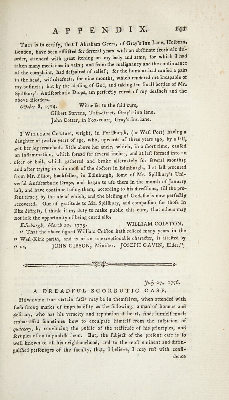 This is to certify, that I Abraham Geers, of Gray’s Inn Lane, H'olborn, London, have been affixed for feveral years with an obftinate fcorbutic dis¬ order, attended with great itching on my body and arms, for which I had taken manv medicines in vain j and from the malignancy and the continuance of the complaint, had defpaired of relief; for the humour had caufed a pain in the head, withdeafnefs, for nine months, which rendered me incapable of my bufinefs 5 but by the bleffing of God, and taking ten fmall bottles of Mr- Spillbury’s Antifcorbutic Drops, am perfedly cured of my deafnefs and the above diforders. QHoler 8, 1774. WitnefTes to the faid cure, Gilbert Stevens, Tafh-ftreet, Gray’s-inn lane# John Cotter, in Fox-court, Gray’s-inn lane. I William Colson, wright, in Portlburgh, (or Weft Port) having a daughter of twelve years of age, who, upwards of three years ago, by a fall, got her leg Scratched a little above her ancle, which, in a fhort time, caufed an inflammation, which fpread for feveral inches, and at laft formed into an ulcer or boil, which gathered and broke alternately for feveral monthsj and after trying in vain moft of the doctors in Edinburgh, I at laft procured from Mr. Elliot, bookfeller, in Edinburgh, fome of Mr. Spillbury’s Uni- verfai Antifcorbutic Drops, and began to ufe them in the month of January laft, and have continued ufmg them, according to his dire&ions, till the pre- fenttime ; by the ufe of which, and the blefting of God, ftie is now perfe£lly recovered. Out of gratitude to Mr. Spilfbury, and companion for thofe in like diftrefs, I think it my duty to make public this cure, that others may not lofe the opportunity of being cured alfo. jEdinburgh, March 10, 1775* WILLIAM COLSTON. « That the above figned William Colfton hath reftded many years in the ft Weft-Kirk parifti, and is of an unexceptionable character, is attefted by « us, JOHN GIBSON, Minifter. JOSEPH GAVIN, Elder.’* .gag=L=_ July 27, 1776. A DREADFUL SCORBUTIC CASE. t However true certain fa£ls may be in themfelves, when attended with fuch ftrong marks of improbability as the following, a man of honour and delicacy, who has his veracity and reputation at heart, finds himfelf much embarrafied fometimes how to exculpate himfelf from the fufpicioii of quackery, by convincing the public of the re£Htude of his principles, and fcruples often to publilh them. But, the fubjeft of the prefent cafe is fo well known to all his neighbourhood, and to the moft eminent and diftin- guiihed perfonages of the faculty, that, J believe, J may reft with confi¬ dence