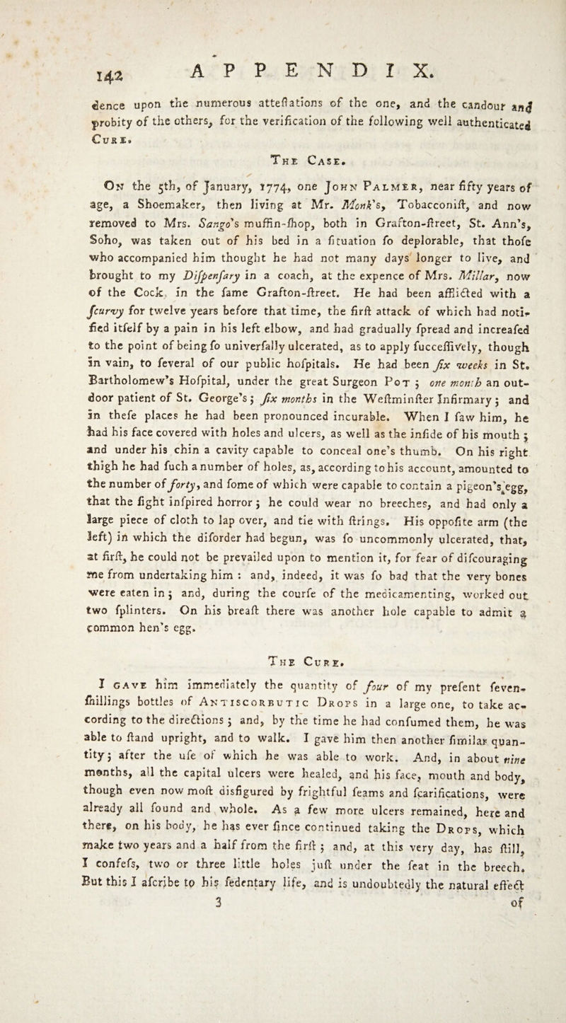 142 dence upon the numerous alterations of the one, and the candour probity of the others, for the verification of the following well authenticated Cusi» The Case. On the 5th, of January, 1774, one John Palmir, near fifty years of age, a Shoemaker, then living at Mr. Monk's, Tobacconift, and now removed to Mrs. Sango's muffin-fhop, both in Grafton-ftreet, St. Ann’s, Soho, was taken out of his bed in a fituation fo deplorable, that thofe who accompanied him thought he had not many days longer to live, ami brought to my Difpenfary in a coach, at the expence of Mrs. Millar, now ©f the Cock in the fame Grafton-ftreet. He had been affii&ed with a /curvy for twelve years before that time, the firfi attack of which had noti¬ fied itfelf by a pain in his left elbow, and had gradually fpread and increafed to the point of being fo univerfally ulcerated, as to apply fuccefiiVely, though in vain, to feveral of our public hofpitals. He had been fix weeks in St. Bartholomew’s Hofpital, under the great Surgeon Pot j one month an out¬ door patient of St. George’s $ fix months in the Weftminfter Infirmary $ and in thefe places he had been pronounced incurable. When I faw him, he had his face covered with holes and ulcers, as well as the infide of his mouth 5 and under his chin a cavity capable to conceal one’s thumb. On his right thigh he had fuch a number of holes, as, according to his account, amounted to the number of forty, and fome of which were capable to contain a pigeon’s^'egg, that the fight infpired horror; he could wear no breeches, and had only a large piece of cloth to lap over, and tie with firings. His oppofite arm (the left) in which the diforder had begun, was fo uncommonly ulcerated, that, at firfi, he could not be prevailed upon to mention it, for fear of difcouraging me from undertaking him : and, indeed, it was fo bad that the very bones were eaten in , and, during the courfe of the meoicamenting, worked out two fplinters. On his breaft there was another hole capable to admit a common hen’s egg. The Cure, I GAVE him immediately the quantity of four of my prefent feven- fhillings bottles of Antiscorbutic Drops in a large one, to take ac¬ cording to the directions ; and, by the time he had confumed them, he was able to Hand upright, and to walk. I gave him then another fimilar quan¬ tity; after the ufe of which he was able to work. And, in about nine months, all the capital ulcers were healed, and his face, mouth and body, though even now moll disfigured by frightful learns and fcarifications, were already all found and whole. As a few more ulcers remained, here and there, on his body, he has ever fince continued taking the Drops, which make two years and a half from the firfi ; and, at this very day, has fiill, I confefs, two or three little holes juft under the feat in the breech. But this I aferibe to his fedentary life, and is undoubtedly the natural efFeft 3 of