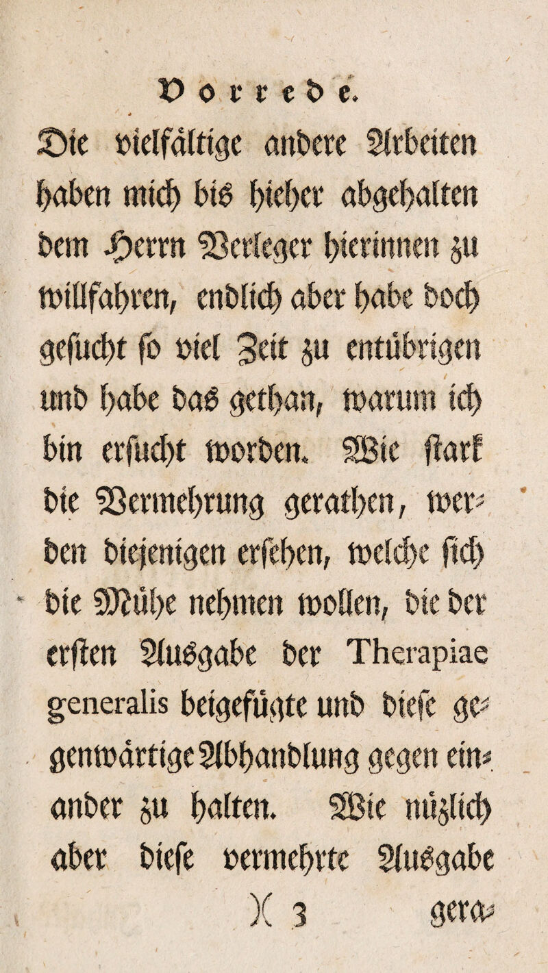 * vielfältige anbete Sltbeiten haben mich bib hiebet abgehalten bem Jotrn ^ctleget hierinnen 511 tvillfabten, enblich abet habe hoch gefucht fo viel 3eit $u entübtigen tmb habe ba$ gethan, tvatum ich bin erfucht tvorbem SBie ffatf bie Sßetmebtung getathen, mx> ben diejenigen erfeben, tvelche ftdj bie 9M)e nehmen tvollen, bie bet Ctffen 5lu^gabe bet Therapiae generalis beigefügte unb biefe ge^ gemvattige5lbhanblung gegen cm anbet 5« halten. SBie mißlich abet biefe vetmehttc Slubgabe )( 3 geta^