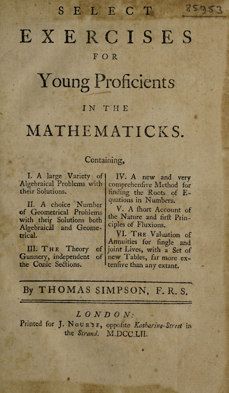 SELECT 3 ■■ ■ r- -Hi*~i ■i—r'i-f-- — y*r- EXERCISES FOR Young Proficients I N T H E • ' , MATHEMATICKS. Containing, I. A large Variety of Algebraical Problems with their Solutions. II. A choice Number of Geometrical Problems with their Solutions both Algebraical and Geome¬ trical. III. The Theory of Gunnery, independent of the Conic Se&ions. IV. A new and very cornprehcnfive Method for finding the Roots of E- quations in Numbers. V. A fhort Account of the Nature and hrft Prin¬ ciples of Fluxions. VI. The Valuation of Annuities for (ingle and joint Lives, with a Set of new Tables, far more ex-r tenfive than any extant. By THOMAS SIMPSON, F. R. S. LONDON: Printed for J. Novr^e, oppofite- ICatbarin:-Street in the Strand. M.DCC.LII.