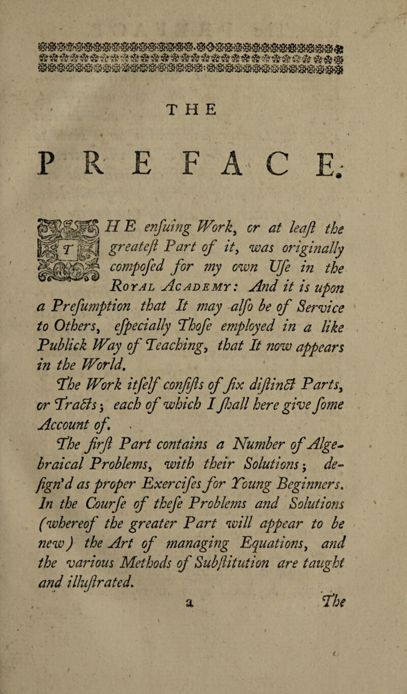 s5**5*<§> THE P R E FAC E. H E enfuing Work, cr <2/ leajl the ^rJP greatejl Fart of it, was originally ^ -'X COmpQJe(l J0r my Gwn JJJe jn Royal Academy: And it is upon a Prefumption that It may alfo be of Service to Others, efpecially Fhofe employed in a like Publick Way of Peaching, that It now appears in the World. jthe Work itfelf confifls of fx difinB Parts, or Frails; each of which I fljall here give fome Account of. . Fhe firft Part contains a Number of Alge¬ braical Problems, with their Solutions de- fign'd as proper Exercifes for Toung Beginners. In the Courfe of thefe Problems and Solutions (whereof the greater Part will appear to be new) the Art of managing Equations, a?id the various Methods of Subjlitution are taught a?id ilhijlrated. a Fhe / r a