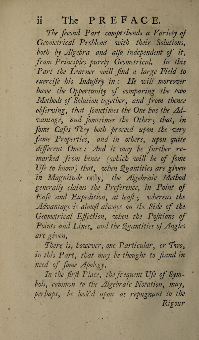 The fecond Fart comprehends a Variety oj Geometrical Problems with their Solutions, both by Algebra and aljo independent of it, from Principles purely Geometrical. In this Part the Learner will find a large Field to exercife his Indujlry in : He will moreover have the Opportunity of comparing the two Methods of Solution together, and jrom thence cbferving, that fometimes the One has the Ad- v ant age y and fometimes the Others that, in fo?ne Cafes They both proceed upon the very fame Properties, and in others, upon quite .different Ones: And it may be further re- , marked from hence (which will be of fome Ufe to know) that, when Quantities are given in Magnitude only, the Algebraic Method generally claims the Preference, in Point of Eafc and Expedition, at leaf • whereas the Advantage is almoft always on the Side of the Geometrical Effedlion, when the P oft ions of Points and Lines, and the Quantities oj A?igles are given. Fhere is, however, one Particular, or Two, in this Party that may be thought to fiand in need of fome Apology. In the ftrfl Place, ike frequent Ufe of Sym¬ bols, common to the Algebraic Notation, may, perhaps, be look'd 'upon as repugnant to the Rigour