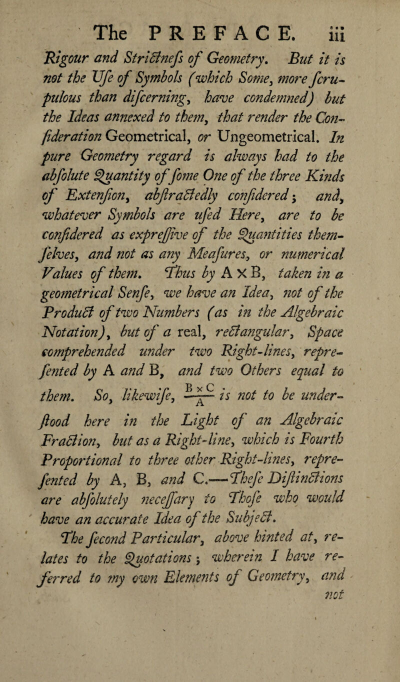 Rigour and Stridlnefs of Geometry. But it is not the Ufe of Symbols (which Some, more fcra¬ pulous than difeerning, have condemned) but the Ideas annexed to them, that render the Con- fideration Geometrical, or Ungeometrical. In pure Geometry regard is always had to the abfolute Quantity of fame One of the three Kinds of Extenfon, abflradledly confideredand, whatever Symbols are ufed Here, are to be confidered as exprefive of the Quantities them- felves, and not as any Meafures, or numerical Values of them. 'Thus by AxB, taken in a geometrical Senfe, we have an Idea, not of the Product of two Numbers (as in the Algebraic Notation), but of a real, reffangular. Space comprehended wider two Right-lines, repre- fented by A and B, and two Others equal to them. So, like wife, is not to be under- flood here in the Light of an Algebraic Fra&ion, but as a Right-line, which is Fourth Proportional to three other Right’-lines, repre- fented by A, B, and C.—Thefa Diftinclions are abfalutely necejjdry to Thofe who would have an accurate Idea of the Subject. The facond Particular, above hinted at, re¬ lates to the Quotations j wherein I have re¬ ferred to my own Elements of Geometry, ana not