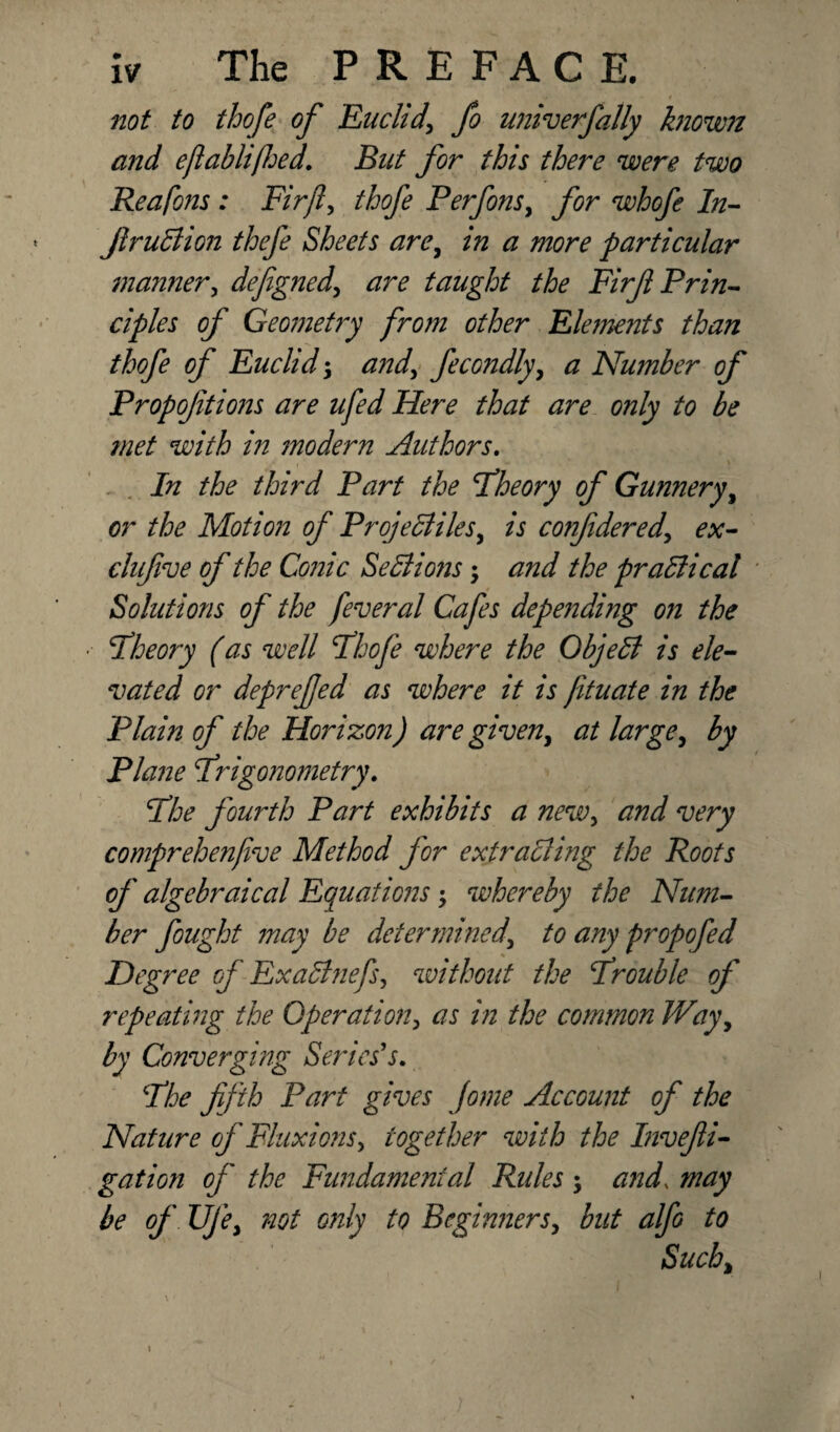 not to thofe of Euclidfo univerfally known and eftablifhed. But for this there were two Reafons : Firjl, thofe Perfons, for whofe In- fir uB ion thefe Sheets are, in a more particular mariner, defigned, are taught the Firf Prin¬ ciples of Geometry from other Elements than thofe of Euclid-y and, fecondly, a Number of Propoftions are ufed Here that are only to be met with in modern Authors. In the third Part the Theory of Gunnery, or the Motion of Projectiles, is confidered, ex- clufive of the Conic Sections; and the practical Solutions of the feveral Cafes depending on the Theory (as well Thofe where the ObjeCi is ele¬ vated or deprefed as where it is jituate in the Plain of the Horizon) are given, at large, by Plane Trigonometry. The fourth Part exhibits a new, and very comprehenfive Method for extracting the Roots of algebraical Equations $ whereby the Num¬ ber fought may be determined, to any propofed Degree of ExaBnefs, without the Trouble of repeating the Operation, as in the common Way, by Converging Series's. The fifth Part gives Jome Account of the Nature of Fluxions, together with the Invefii- gation of the Fundamental Rides ; and, may be of Uje, not only to Beginners, but alfo to Such, i