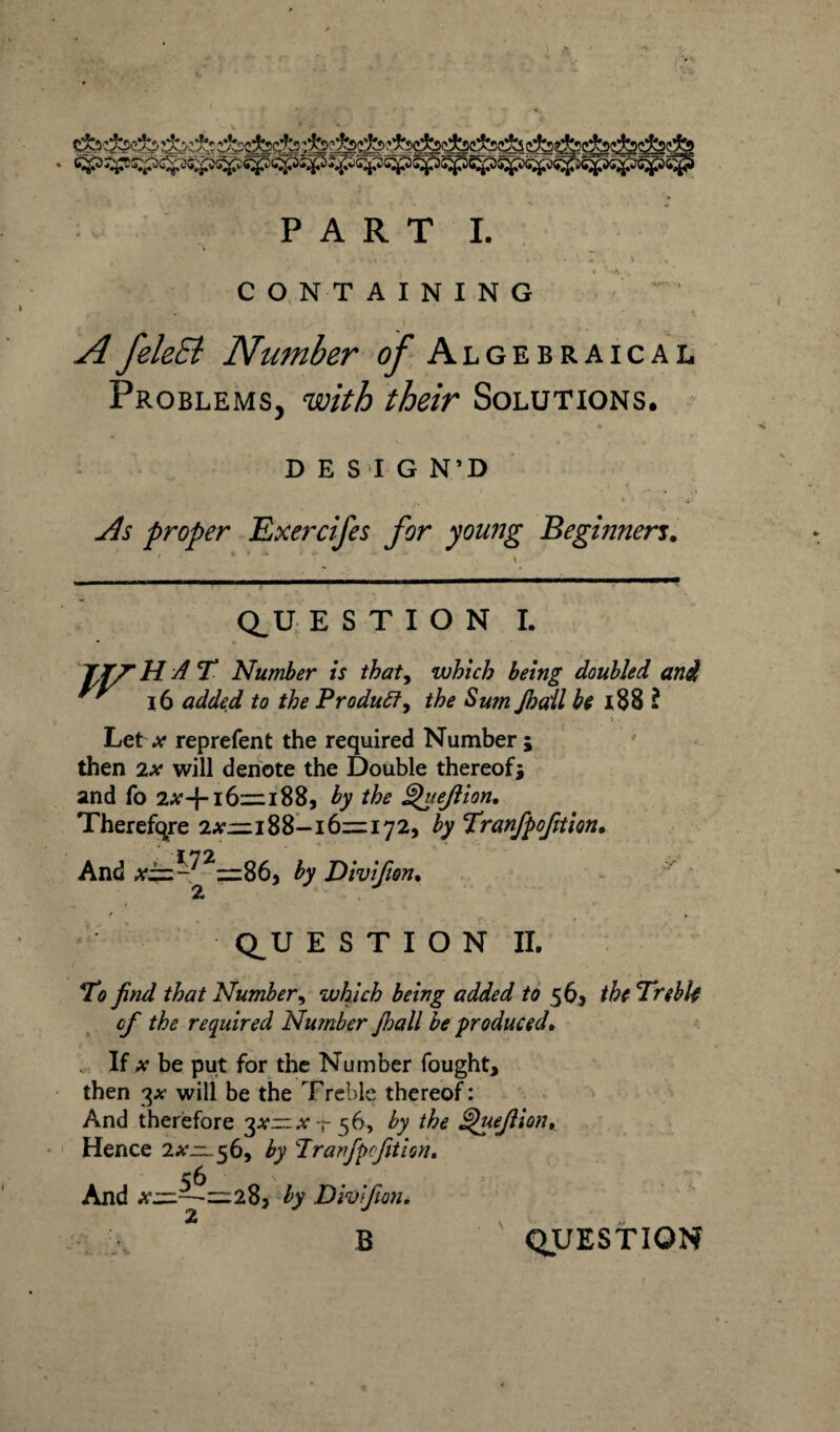 CONTAINING A feleEl Number c/- Algebraical Problems, with their Solutions. DESIG N’D As proper Exercifes for young Beginnen. Q_U E S T I O N I. 7/7 HAT Number is thaty which being doubled and ' 16 added to the Produff, the Sum Jba'll be 188 ? • . ■ . \ . Let a- rep refen t the required Number; then 2x will denote the Double thereof; and fo 2#-}-16:= 188, by the Queftion, Therefore 2#—188-161=172, by Tranfpofition. And A'i=-^2=:86, by Divifion. Q^U E S T I O N II. To find that Number, which being added to 56, the Treble cf the required Number Jhall be produced. If x be put for the Number fought, then 3* * will be the Treble thereof: And therefore 3^— .vt56, by the Quejlion, Hence 2#=. 5 6, by Tranfpofition. And A”—-1=285 by Divifion, <2