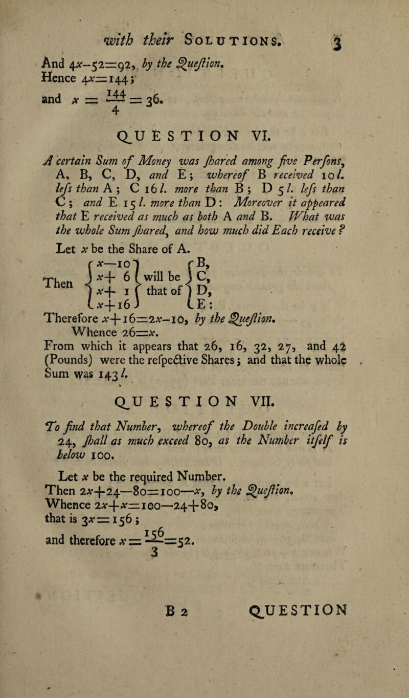 t And 4^-52—92, by the Quejlion. Hence 4^—144; and x =. = 36. 4 Q_U E S T I O N VI. A certain Sum of Money was Jharcd among five Perfions, A, B, C, D, and. E; whereof B received 10 /. lefs than A ; C 16 /. more than B ; D 5 /. lefs than C ; and E 15 /. more than D : Moreover it appeared that E received as much as both A and B. What was the whole Sum Jhared, and how much did Each receive f Let * be the Share of A. r*-io] rB, Lx-\-i6j L E: Therefore ^+16—2^—io> by the Quejlion, Whence 26—x. From which it appears that 26, 16, 32, 27, and (Pounds) were the refpe&ive Shares j and that the whole Sum was 143/. * Q^U E S T I O N VII. *To find that Number, whereof the Double increafed by 24, Jhall as much exceed 80, as the Number itfelf is below 100. Let x be the required Number. Then 2*4-24—80—100—*, by the \uefion. Whence 2x+x—iqo—24+80, that is 3*= 156 ; and therefore * = 52.