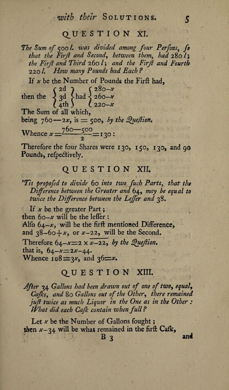 \ Q^U E S T I O N XI. The Sum of 500 /. was divided among four Perfons, fa that the Firjl and Second, between themy had 280 /; the Firjl and Third 260 /; Firjl and Fourth 220 /. iAzu many Pounds had Each f If x be the Number of Pounds the Firft had, c 2d 1 r 280-^ then the ) 3d >had < 260-*' l 4th 3 L 220-x The Sum of all which, being 760 — 2x, is — 500, by the gueflion. Whence x —^——130: Therefore the four Shares were 130, 150, 130, and 90 Pound's, refpe£tively. QUESTION XII. \ 1 s , / < * 3Tis propofed to divide 60 into two fuch Parts, that the Difference between the Greater and 64, may be equal to twice the Difference between the Leffer and 38. If x be the greater Part; then 6o-a* will be the leffer : Alfo 64-tf, will be the firft mentioned Difference, and 38—or x-22, will be the Second. Therefore 64-^1^2 x x-22, by the guejlion. that is, b\-x=.2x-\\* Whence 108=3^, and 36=^. Q_U E S T I O N XIII. 4ft er 34 Gallons had been drawn out of one of two9 equal9 Caffs, and 80 Gallons out of the Other, there remained jufl twice as much Liquor in the One as in the Other : What did each Caff contain when full ? Let x be the Number of Gallons fought; then #-34 will be what remained in the firft Cafk, B 3 and