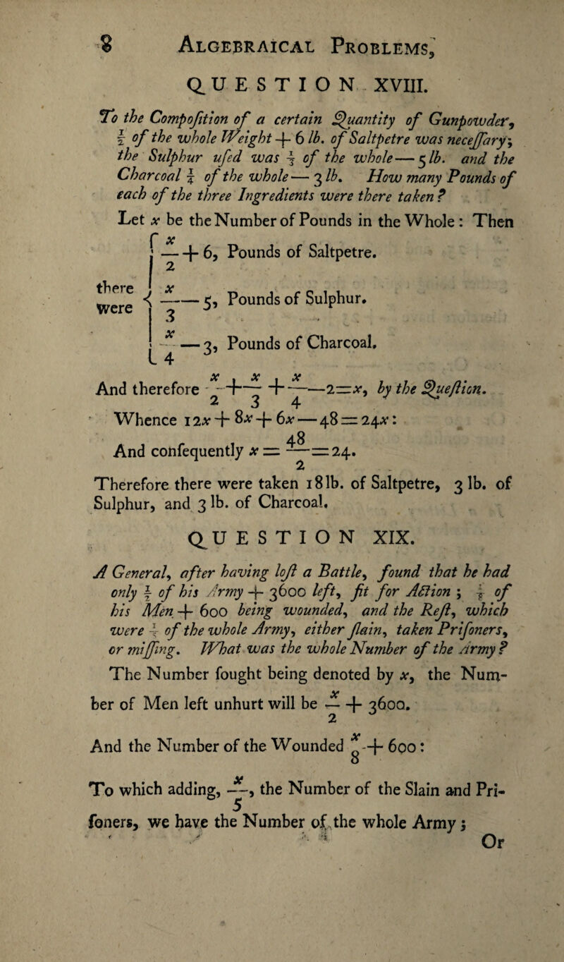 QUESTION XVIII. To the Compofition of a certain Quantity of Gunpowder, \ of the whole Weight-\- 6 lb. of Saltpetre was necefary', the Sulphur ufed was \ of the whole—5 lb. and the Charcoal £ of the whole— 3 lb. How many Pounds of each of the three Ingredients were there taken ? Let x be the Number of Pounds in the Whole: Then f x :-(-6, Pounds of Saltpetre. I 2 Were ^ ~-5’ Poun(3s Sulphur. 3 • • x --2, Pounds of Charcoal. L 4 * X X X And therefore ' - —- H-—2~x, by the Queflion. 234 v Whence 12# 4“ S* -f- 6* — 48 rr 24*: 48 And confequently x ——24. Therefore there were taken 18 lb. of Saltpetre, 3 lb. of Sulphur, and 3 lb. of Charcoal. Q U E S T I O N XIX. A General, after having loft a Battle, found that he had only \ of his Army 3600 left, ft for Alt ion ; \ of his Men -j- 600 being wounded, and the Reft, which were 4 of the whole Army, either fain, taken Pr if oners, or miffing. What was the whole Number of the Army ? The Number fought being denoted by x, the Num- X her of Men left unhurt will be-1- 360a. X And the Number of the Wounded -+ 600: O To which adding, —, the Number of the Slain and Pri- ly Toners, we have the Number of,the whole Army $ Or