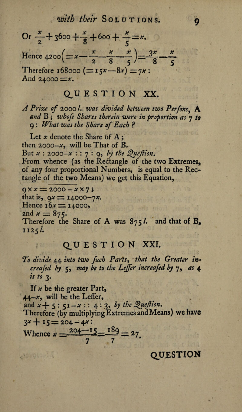Or 3600 ~ + 600 + TT ( X X X \ ?X X Hence 420o( = *- —j—- J=-%j Therefore 168000 (=15^ — 8*) —jx : And 24000 Q^U E S T I O N XX. 1 A Prize of 2000 /. was divided between two Perfons, A and B; whofe Shares therein were in proportion as 7 to 9 : What was the Share of Each ? Let x denote the Share bf A; then 2000-x, will be That of B. But .*• : 2000-x 1:7:9, by the Queftion. From whence (as the Re&anglp of the two Extremes, of any four proportional Numbers, is equal to the Rec¬ tangle of the two Means) we get this Equation, 9 x * “ 2000 - a* x 7 ; that is, gx = 14000-7*. Hence 16# = 140005 and x = 875. Therefore the Share of A was 875 /. and that of B, 1125/. Q_U E S T I O N XXI. *To divide 44 into two fueh Parity that the Greater in- creafed by 5, may be to the Leffer increafed by 7, as 4 is to 3. If x be the greater Part, 44—*, will be the Lefler, and #-f- 5 : 51 —x :: 4:3, by the ^uejiion. Therefore (by multiplying Extremes and Means) we have 3*+ i5 = 204-4*: Whence *=^l=i5=il9 = 27 7 7
