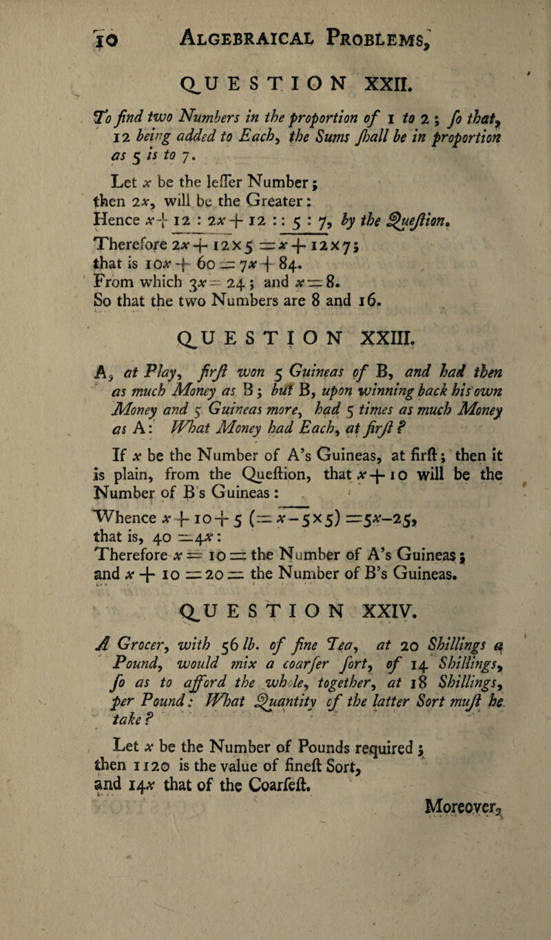 Q_U E S T I O N XXII. Ti find two Numbers in the proportion of i to 2 ; fo thatr 12 being added to Each, the Sums fioall be in proportion as 5 is to 7. Let a* be the lefTer Number ; then 2xy will be the Greater: Hence x-[ 12 : 2 a--j- 12 :: 5 : 7, by the Quejlion, Therefore 2A*-i- 12x5 :=;r-f.i2X75 that is iox -f 60 — jx -\- 84. From which 3#— 24 ; and 8. So that the two Numbers are 8 and 16. Q_U E S T I O N XXIII. A , at Play, firjl won 5 Guineas of B, and had then as much Money as B; but B, upon winning back his own Money and 5 Guineas more, had 5 times as much Money as A: What Money had Each, at firjl ? If x be the Number of A’s Guineas, at firft; then it is plain, from the Queftion, thatA'-f-io will be the Number of B s Guineas : • Whence a* f- 10-f 5 (:~ a- - 5x5) —5^-25, that is, 40 ~^.x: Therefore a* = 10 — the Number of A’s Guineas ; and x 4- 10 =. 20 =1 the Number of B’s Guineas. Ct ♦ » v ' ' >■ . Q_U E S T I O N XXIV. A Grocer, with 56 lb. of fine Pea, at 20 Shillings a Pound, would mix a coarfer fort, of 14 Shillings, fo as to afford the wh le, together, 18 Shillings, Pound: What Quantity of the latter Sort mujl he take ? Let A’ be the Number of Pounds required ; then 1120 is the value of fineftSort, and 14a* that of the Coarfeft. Moreover,