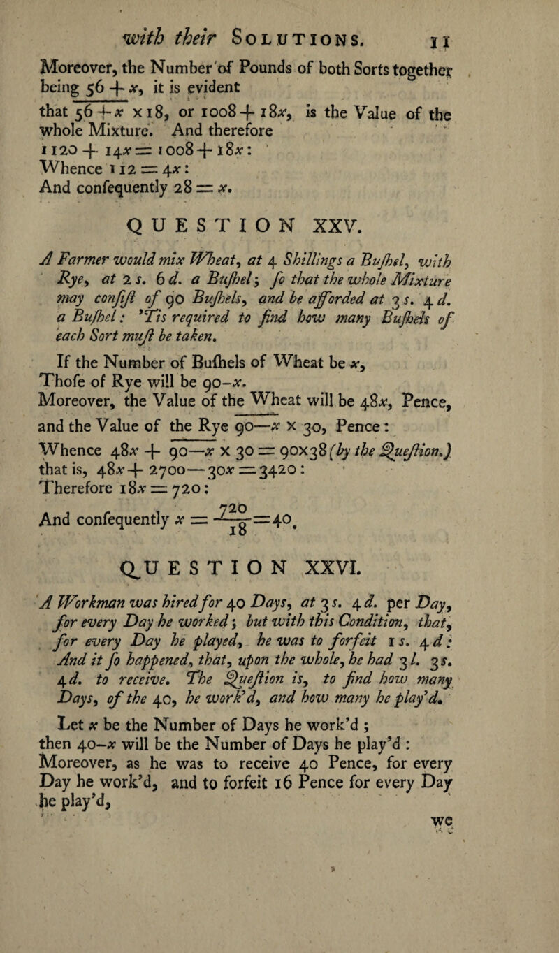 Moreover, the Number of Pounds of both Sorts together being 56 4 x, it is evident that 564-* xi8, or 1008+ i&v, is the Value of the whole Mixture. And therefore 1120 4 14*:=: 1008+18*: ' Whence 112 = 4^: And confequently 28 = QUESTION XXV. A Farmer would mix Wheat, at 4 Shillings a Bufhel, with Rye, at 2 s. 6 d. a Bujhel 5 fo that the whole Mixiure may conjijl of 90 Bu/hels, and be afforded at 3 s. 4 d. a Bufhel: ’Tis required to find how many Bu/hels of each Sort mujl be taken. If the Number of Bufhels of Wheat be x, Thofe of Rye will be go-x. Moreover, the Value of the Wheat will be 48**, Pence, and the Value of the Rye 90—x x 30, Pence: Whence 48** 4 90—x X 30 = 90x38 f/y the Quejlion.) that is, 48*4 2700—30^ — 3420: Therefore 18* = 720: And confequently x = -^§-=40 Io Q^U E S T I O N XXVI. A Workman was hired for 40 Days, at 3 s. 4 d. per Day, for every Day he worked; but with this Condition, that, for every Day he played, he was to forfeit is. 4d: And it fo happened, that, upon the whole fhe had 3/. 3 s. 4 d. to receive. The ffuejlion is, to find how many Days, of the 40, he work'd, and how many he play'd. Let x be the Number of Days he work’d ; then 40-# will be the Number of Days he play’d : Moreover, as he was to receive 40 Pence, for every Day he work’d, and to forfeit 16 Pence for every Day he play’d, we r‘\ v »