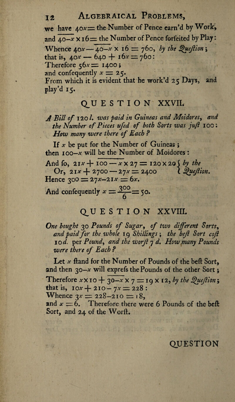 we have 40*= the Number of Pence earn’d by Work, and 40-tf x 16= the Number of Pence forfeited by Play: Whence 40* — 40-tf x 16 1= 760, by the ^uejlion \ that is, 40* — 640 + i6.v = 760: Therefore 56*= 1400; and confequently x 25* From which it is evident that he work’d 25 Days, and play’d 15. Q^U E S T I O N XXVII, A Bill of 120/. was paid in Guineas and Moidores, and the Number of Pieces ufed of both Sorts was juft 100: How many were there of Each ? If ^ be put for the Number of Guineas ; then 100-tf will be the Number of Moidores : And fo, 21^+100 — xx 27 = 120X20$ by the Or, 21# + 2700 — 27# = 2400 \ ^uejlion. Hence 300 = 27*—21* = 6x. And confequently Q_U E S T I O N XXVIII. One bought 30 Pounds of Sugar, of two different Sorts, and paid for the whole 19 Shillings; the bejl Sort coji 10 d. per Pound, and the worjl 7 d. How many Pounds were there of Each f Let x ftand for the Number of Pounds of the belt Sort, and then 30-* will exprefs the Pounds of the other Sort 5 Therefore xx 10 + 30—* x 7 = 19 X t2, by the ffuejlion ; that is, 2l°— yx z=z 228 : Whence 3* 228-210 = 18, and x — 6. Therefore there were 6 Pounds of the beft Sort, and 24 of the Worfh