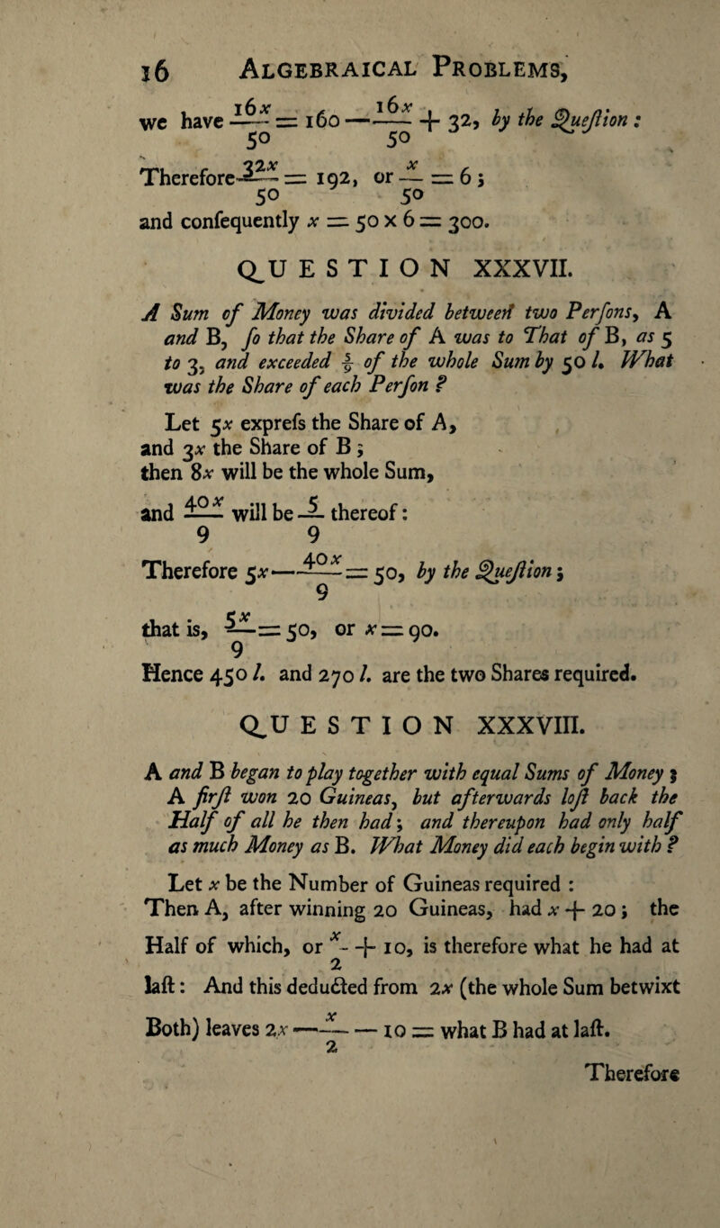 16 Algebraical Problems, we have —~ = 160 —+ 32> h &€ iP«eflion : 50 50 ^ Therefore-^?* — 192, or — 6 j 50 50 and confequently ^^50x6= 300. Q^U E S T I O N XXXVII. A Sum of Money was divided betweerl two Perfons, A B, fo that the Share of A was to That of B, as 5 to 3. and exceeded J- 0/* the whole Sum by 50 /. What was the Share of each Perfon ? s \ Let 5* exprefs the Share of A, and 3# the Share of B \ then 8* will be the whole Sum, and ^2^ will be ~ thereof: 9 9 Therefore 5^—50, the Quejlion \ that is, —=50, or ^=190. Hence 450 /. and 270 /. are the two Shares required. Q^U E S T I O N XXXVIII. A and B began to play together with equal Sums of Money 5 A firft won 20 Guineas, but afterwards lojl back the Half of all he then had; and thereupon had only half as much Money as B. What Money did each begin with ? Let x be the Number of Guineas required : Then A, after winning 20 Guineas, had a- -{- 20; the Half of which, or - + 10, is therefore what he had at 2 laft: And this deducted from 2x (the whole Sum betwixt Both) leaves 2.x-- — io = what B had at laft. 2 \ Therefore