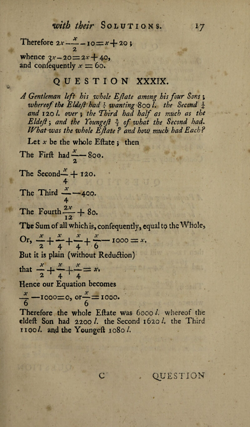 Therefore 2x —— - io—* + 20; 2 whence 3^—20 — 2x + 40, and confequently * == 60. QUESTION XXXIX. A Gentleman left his whole EJlate among his four Sons whereof the Eldeft had \ wanting 800 /. the Second and 1201, over; the Third had half as much as the Eldejl •, and the Toungejl -§■ of what the Second had. What was the whole EJlate ? and how much had Each? Let x be the whole Eftate 5 then The Firft had*^~8oo. 2 The Second-^- + 12 o. 4 The Third ——400. The Fourth J-go. 12 The Sum of all which is, confequently, equal to the Whole, XXX X Or,-L —-L'—4. -1000 = a. 2 4 4 ‘ ' 6 But it is plain (without Reduction) f x x , x that-f-— -4-= x 1 2*4*4 Hence our Equation becomes _JL —ioooiro, or~= 1000. 6 6 Therefore the whole Eftate was 6000 l. whereof the eldeft Son had 2200 /. the Second 1620/. the Third 1100/. and the Youngeft 1080 /. ■Mm