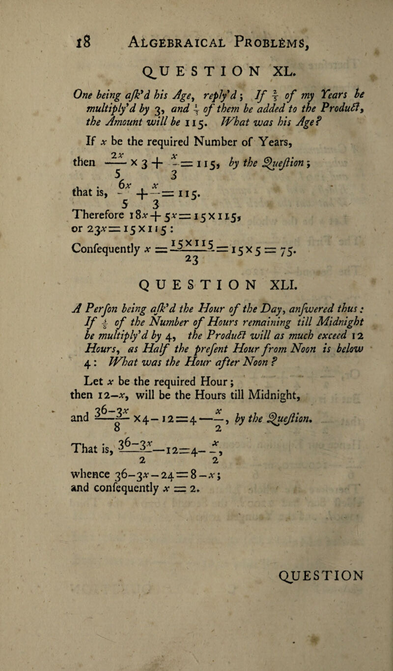 18 Algebraical Problems, QU E S T I O N XL. ^ t One being ajk'd his Age, reply d; If \ of my Tears be multiply'd by 3, and ~ of them be added to the Product, the Amount will be 115. What was his Age? If x be the required Number of Years, then 2x *v • x 3 -j- ~= 115, by the Quejlion; 56x . x 3 that is, - 4-—= nc. 5 3 Therefore i8*-{-5*= 15X115, or 23*1=15x115 : Confequently * = 1521115 = 15x5 = 75. 23 QUESTION XLI. A Perfon being afk'd the Hour of the Day, anfwered thus ; If ± of the Number of Hours remaining till Midnight be multiply'd by 4, the Product will as much exceed 12 Hours, as Half the prefent Hour from Noon is below 4: What was the Hour after Noon ? Let * be the required Hour; then 12—*, will be the Hours till Midnight, and 36—2* * “—q x4- 12=4— o 2 That is, 3-_3!—12—4- -, 2 2 whence 36-3* — 24 = 8 —*5 and confequently * = 2. by the ^uejlion.