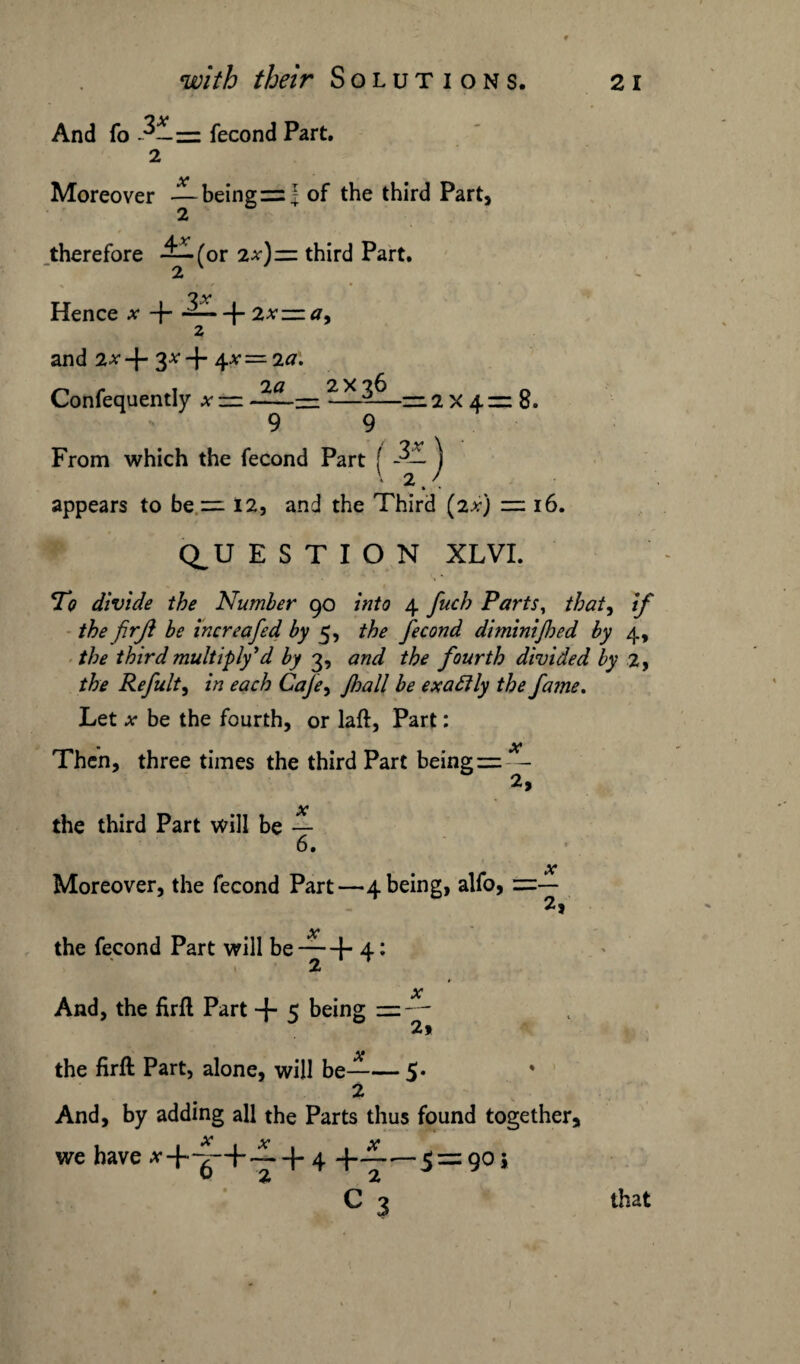 And fo = fecond Part. 2 Moreover —being = I of the third Part, 2 therefore —for 2x) — third Part. 2 v * ■ i / • Hence .*• + — -f- 2x— a. and 2x 4- 3* + \x — 2a. 2a_2X 36 _ 9 ~ 9 Confequently * 2x4= 8. From which the fecond Part ( -3— j appears to be =112, and the Third (2x) = 16. Q_U E S T I O N XLVI. To divide the Number 90 into 4 fuch Parts, that, if the firji be increafed by 5, the fecond dimini[hed by 4, the third multiply1 d by 3, and the fourth divided by 2, the Refult, in each Cafe> Jhall be exactly the fame. Let x be the fourth, or laft, Part: Then, three times the third Part being==— the third Part will be 6. Moreover, the fecond Part—4 being, alfo, ==■ x x the fecond Part will be — + 4: And, the firfl Part + 5 being =-* 2* AT the firfl Part, alone, will be-5* 2 And, by adding all the Parts thus found together, we have *+-g-+ ~+4 +~—S = 9°» C 3 that