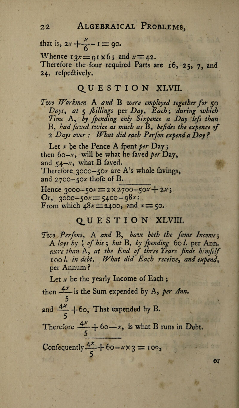 that is, 2x .v 6 Whence 13*—qi x6; and *=42. Therefore the four required Parts are 24, refpe&ively. 1 16, 25, 7, and Q_U E S T I O N XLVII. \ Two Workmen A and B were employed together for 50 Days, at 5 J,hillings per Day, Each; during which Time A, by Jpending only Sixpence a Day lefs than B, had faved twice as much as B, befides the expence of 2 Days over : What did each P erf on expend a Day P Let x be the Pence A fpent per Day; then 60-x, will be what he faved per Day, and 54—x, what B faved. Therefore 3000—50* are A’s whole favings, and 2700-50* thofe of B. Hence 3000-50^ = 2x2700—50^ + 2^; Or, 3000-50*= 5400-98*; From which 48* = 2400, and * = 50. Q_U E S T I O N XLVIII. Two Perfcns, A and B, have both the fame Income; A lays by of his ; but B, by fpending 60/. per Ann. more than A, at the End of three Tears finds himfelf 100 /. in debt. What did Each receive, and expend, per Annum ? Let * be the yearly Income of Each ; then is the Sum expended by A, per Ann. and -~--f6o, That expended by B. Therefore 4^+60 s is what B runs in Debt. Confequently ^-+6o-*X3 = 100, or