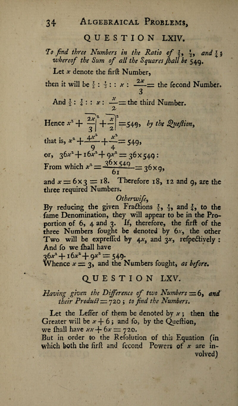 QUESTION LXIV. To find three Numbers in the Ratio of f, and \ % whereof the Sum of all the Squares Jhall be 549. Let at denote the firft Number, then it will be f : ± : : x : 2X the fecond Number. And \ : |: x : —z=: the third Number. Hence xz -4 2Xf +-r =549> b the £>ueftion> Xi that is, *l + J£~|f * 549i 9 4 or, 36^+1 6a-1 + qxz = 36 X 549 : From which a* — __ and a = 6x3 = i8. Therefore 18, 12 and 9, are the three required Numbers. Otherwife, By reducing the given Fractions f, 4, and |, to the fame Denomination, they will appear to be in the Pro¬ portion of 6, 4 and 3. If, therefore, the firft of the three Numbers fought be denoted by 6a, the other Two will be exprefled by 4*, and 3#, refpe&ively : And fo we fhall have 36a1 -416a1 g*1 — 549. Whence a zz 3, and the Numbers fought, as before• Q_U E S T I O N LXV. Having given the Difference of two Numbers — 6, and their Preduff — 720 ; /a find the Numbers. Let the Lefier of them be denoted by x; then the Greater will be a + 6; and fo, by the Queftion, we fhall have aa+ 6a — 720. But in order to the Resolution of this Equation (in which both the firft and fecond Powers of x are in¬ volved)