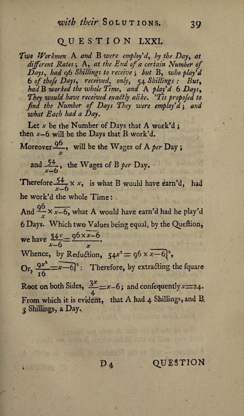 Q_U E S T I O N LXXI, Two Workmen A and B were employ d^ by the Day, at different Rates; A, at the End of a certain Number of Days, had 96 Shillings to receive ; but B, who play'd 6 of thofe Days, received\ 072/y, 54 Shillings : Buty had B worked the whole Time, #77^ A play'd 6 Days, They would have received exactly alike. 'Tis propojed to find the Number of Days They were employ'd j and what Each had a Day. Let * be the Number of Days that A work'd 5 then *-6 will be the Days that B work’d. Moreover-2^-, will be the Wages of A Day; a: Therefore.-!^-, x x, is what B would have earn'd, had x—6 he work’d the whole Time: 6 Days. Which two Values being equal, by the Queftion, » o6x.v-6 we have -- *-6 ^ Whence, by Redu&ion, 54^*= 96 x 6]% 4 From which it is evident, that A had 4 Shillings, and B. 3 Shillings, a Day.(