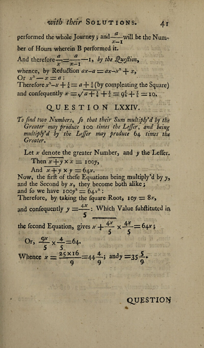 performed the whole Journey> and —^—will be the Num~ i ber of Hours wherein B performed it. And therefore—I, by the 'ueftion, X x I whence, by Reduction ax—azz.ax—x7' + %3 Or xz — x : Therefore xz-x + \ a + J (by compleating the Square) and confequently x aJ + § = 9I+ § = io, Q.U ESTION LXXIV. To find two Numbers, fo that their Sum multiply7d by the Greater may produce 100 times the Lejficr, and being multiply7d by the Lejfier may produce 64 times the Greater. Let x denote the greater Number, and y the Lefler. Then ,*•-}-y x y — iooy. And x-\-y x y zz 64#. Now, the firft of thefe Equations being multiply’d by yy and the Second by xy they become both alike s and fo we have iooyz = 64V1: Therefore, by taking the fquare Root, ioy = Sx9 and confequently y =——: Which Value fubflituted in the fecond Or, -2Lx-±= 64. 5 5 Whence x = 25——=1:44 andy =35—* 9 9 9 Equation, gives # -|- 4* \x = 64*