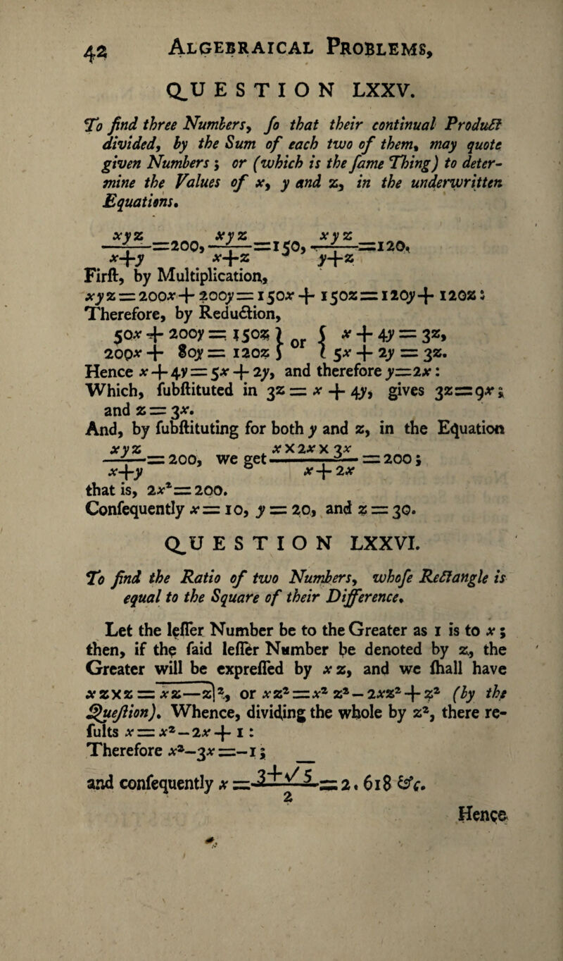 Q_U E S T I O N LXXV. To find three Numbers, Jo that their continual Produft divided, by the Sum of each two of them% may quote given Numbers ; or (which is the fame Thing) to deter¬ mine the Values of x, y and z, in the underwritten Equations. xyz xyz —4—=200, —=1503 *-|-y x-\-z J xyz y+* 120, Firft, by Multiplication, xyz-=z200* +2oqy=i50Ar-f- i5oz=ri2oy+ noz: Therefore, by Reduction, $ox 20oy == %$oz ) or 5 * + 4.V = 3z> 20Qx + Soy = 1202: J l $x + 2y = 32. Hence x -f- 4y = 5* + 2y, and therefore yzz 2x: Which, fubftituted in 32 = *-J-47* gives 32=9*;, and 2 =r %x. And, by fubftituting for both y and 2, in the Equation ^=200, x+y we get X X 2X X 3* _ X-\-2X 200; that is, 2** =200. Confequently •*•=: 10, y = 20, and z == 30. Q^U E S T I O N LXXVI. To find the Ratio of two Numbers, whofe Reft angle is equal to the Square of their Difference♦ Let the lefTer Number be to the Greater as 1 is to x; then, if the faid leffer Number be denoted by z, the Greater will be exprefled by xz, and we (hall have xzxz = *z—z|2., or xzz~xz zs— 2xz*-\-z2 (by th/ Quejlion). Whence, dividing the whole by zz3 there re- fults xz=zx7’—2x 1: Therefore xz—3* =-15 and confequently x =-3'tV ^..— 2* 618 &V. Hence