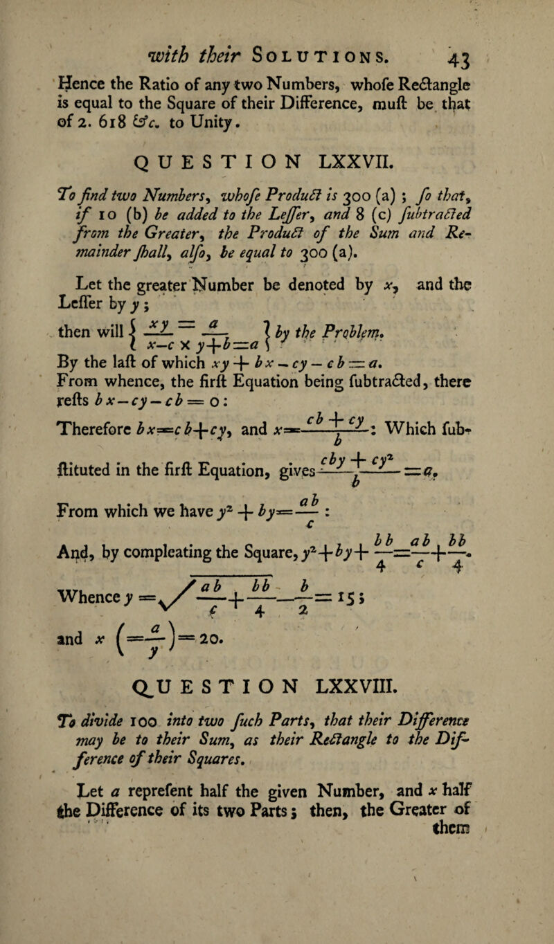 IJence the Ratio of any two Numbers, whofe Re&angle is equal to the Square of their Difference, muff be that of 2. 618 &c. to Unity. QUESTION LXXVII. To find two Numbers, whofe ProduSi is 300 (a) ; fo thaty if 10 (b) be added to the Leffery and 8 (c) fubtratted from the Greater, the Product of the Sum and Re¬ mainder Jhally alfy be equal to 300 (a). Let the greater Number be denoted by x? and the Letter by y; then will i -^—T X by the Problem. I x-c X y+b—a \ f a By the laft of which xy + bx-cy-cb — a. From whence, the firffc Equation being fubtra&ed, there refts b x — cy — cb — o: Therefore bx^cb-\-cyy and Which fub- ftituted in the firfl Equation, gives —— z=.a. From which we have yz -}- by* ab And, by compleating the Square, yl-\‘by-\- TITI / ab bb - b Whence y=v/r ———== 15 5 and x ^==-y-)= 20. bf_J2_b M 4 * ‘ 4 r CLU E S T I O N LXXVIII. To divide 100 into two fuch Partsy that their Different* may be to their Sum, as their RcElangle to the Dif¬ ference of their Squares. Let a represent half the given Number, and .*• half the Difference of its two Parts j then, the Greater of them I