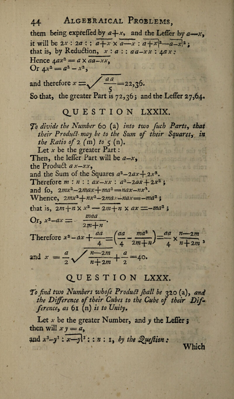 them being exprefled by a~\-x, and the Lefler by a—x, it will be 7.x : 2a : ; a-j-x x a—x : afxf—a—x\z j that is, by Redu£tion, x : a : : aa-xx : 4ax: Hence 4axz = ax aa—xx. Or 4^2 = az — xz, and therefore .*• -—-=22,36. So that, the greater Part is 72,365 and the Lefler 27,64, Q_U E S T I O N LXXIX. fo divide the Number 60 (a) into two fuch Parts, that their Product- may be to the Sum of their Squares, in the Ratio of 2 (m) to 5 (n). Let x be the greater Part: Then, the lefler Part will be a—x, the Product ax—xx, and the Sum of the Squares a2—2ax~\~ 2xz. Therefore m : n : : ax—xx : az—2ax-\-2xz 5 and fo, 2mxz—2?nax-\-jnaz=nax—nx't. Whence, 2mxz-\-nxz—2max—nax=—maz; that is, 2m fn X xz — 2m-\-n x ax ~-maz ; maa Or, xz-ax — . 2m-\-n Therefore xz - ax(— 4- \ A. and a* ma2 4 2 m-\-n ^_aa n—2 m ' a. X n\2m a n-\-2m 4 =40. Q^U E S T I O N LXXX. , * To find two Numbers whofe ProduSi Jhall be 320 (a), and the Difference of their Cubes to the Cube of their Dif¬ ference, as 61 (n) is to Unity. Let x be the greater Number, and y the Lefler j then will xy = a, and xz-yz: x—y\3: : n ; 1, by the ^uejiion : Which