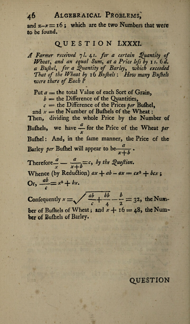 and z-x=z 16; which are the two Numbers that were to be found. Q_U E S T I O N LXXXI. A Farmer received 7/. 4 s. for a certain Quantity of Wheat, and an equal Sum, a Price lefs by 1 s. 6 d. a Bujhel, for a Quantity of Barley, which exceeded That of the Wheat by 16 Bujhels : i&w many Bujhels were there of Each ? Put = the total Value of each Sort of Grain, b = the Difference of the Quantities, c = the Difference of the Prices per Buihel, and x = the Number of Bufhels of the Wheat: Then, dividing the whole Price by the Number of Bufhels, we have — for the Price of the Wheat per Bufhel: And, in the fame manner, the Price of the Barley per Bufhel will appear to be—- . i' « * Therefore—-h tke x x-\-b Whence (by Reduction) ax ab — ax — cxz -f- hex ; Or, —= ** + i*. Confequentlyx ——+—■ — — — 32, theNum- ber of Bufhels of Wheat; and x -f* 16 = 48* the Num* her of Bufhels of Barley. n