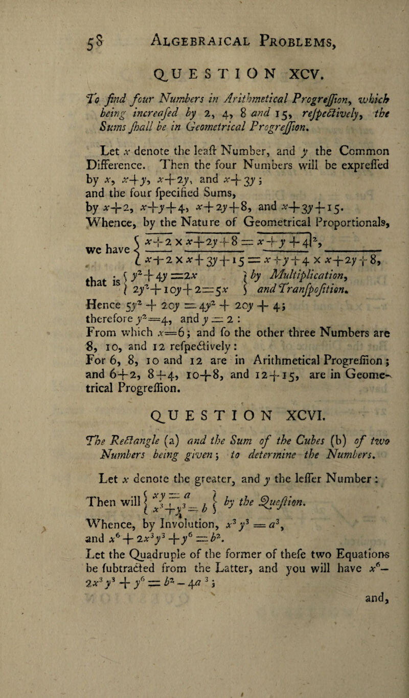 QUESTION XCV. To find four Numbers in Arithmetical ProgreJJion, which being increafed by 2, 4, 8 and 15, rejpe£livelyy tbe Sums fnail be in Geometrical ProgreJJion. Let .v denote the leaf! Number, and y the Common Difference. Then the four Numbers will be exprelfed by a, x-\ y, x-\~iy, and A-f 3y ; and the four fpecifted Sums, by x+2, xfiy+4, A-|-2y-j-8, and A-f 3^15. Whence, by the Nature of Geometrical Proportionals, we have $ EE:X EEEEL= _ l x±2\xT3yTl5:=zx^yT4- x 8, , • \ yz\\y =2A } by Multiplication, a 1S l 2yzT ioy-f 2—5x J andTranfipofition* Hence 5y2 -f 2cy — 4y2 -f 20y -|- 45 therefore y2=4, and y ~ 2 : From which a=6; and fo the other three Numbers are 8, 10, and 12 refpediively: For 6, 8, 10 and 12 are in Arithmetical Progrefiion ; and 6T2, 8-j-4> io-f-8, and i2-j~i5» are Geome^ trical Progrefiion. Q^U E S T I O N XCVI. The Rectangle (a) and the Sum of the Cubes (b) of two Numbers being given; to determine the Numbers. Let x denote the greater, and y the leffer Number : Then will j ^ | h the .^11 fit ion. Whence, by Involution, A3y3=<23, and a-6 + 2A3y3 -fiy6 — b'1. Let the Quadruple of the former of thefe two Equations be fubtradted from the Latter, and you will have a6— 2 a3 y3 -f yr> zz fa - \a 3 j and.