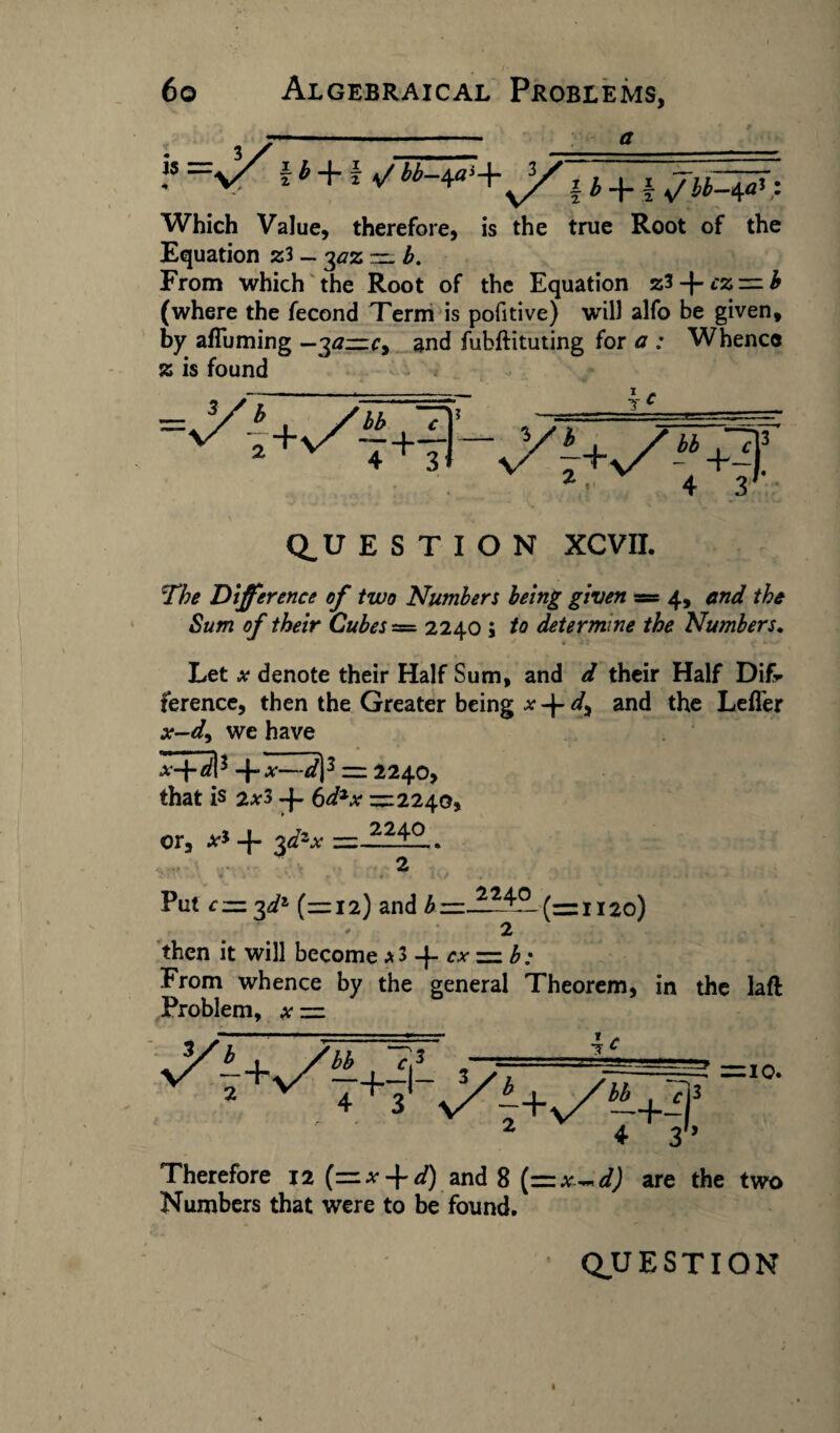 i b + 2 \/ bb-\a> +sXi b 4“ f s/ bb—^a} ,1 Which Value, therefore, is the true Root of the Equation z3 - ^az := b. From which the Root of the Equation zl + cz — b (where the fecond Term is pofitive) will alfo be given, by affuming —30—and fubftituting for a : Whence » is found Q_U E S T I O N XCVII. The Difference of two Numbers being given = 4, end the Sum of their Cubes = 2240 ; to determine the Numbers♦ Let x denote their Half Sum, and d their Half Difr ference, then the Greater being a- -j- d% and the Leffer x-dy we have HMI3 +^13 = 2240, that is 2x3 6d*x —2240, or, x* + 3d*x — — 2 Put cz=:%dz (—12) and b 1120) • 2 then it will become a 3 -f ex = b; From whence by the general Theorem, in the laft Problem, at = b . ffhh 713 —■---■v -*3 ^ I+vV3'-^i+v/«3 2 ± oh = 10. Therefore 12 (—x + d) and 8 [pzx^d) are the two Numbers that were to be found.