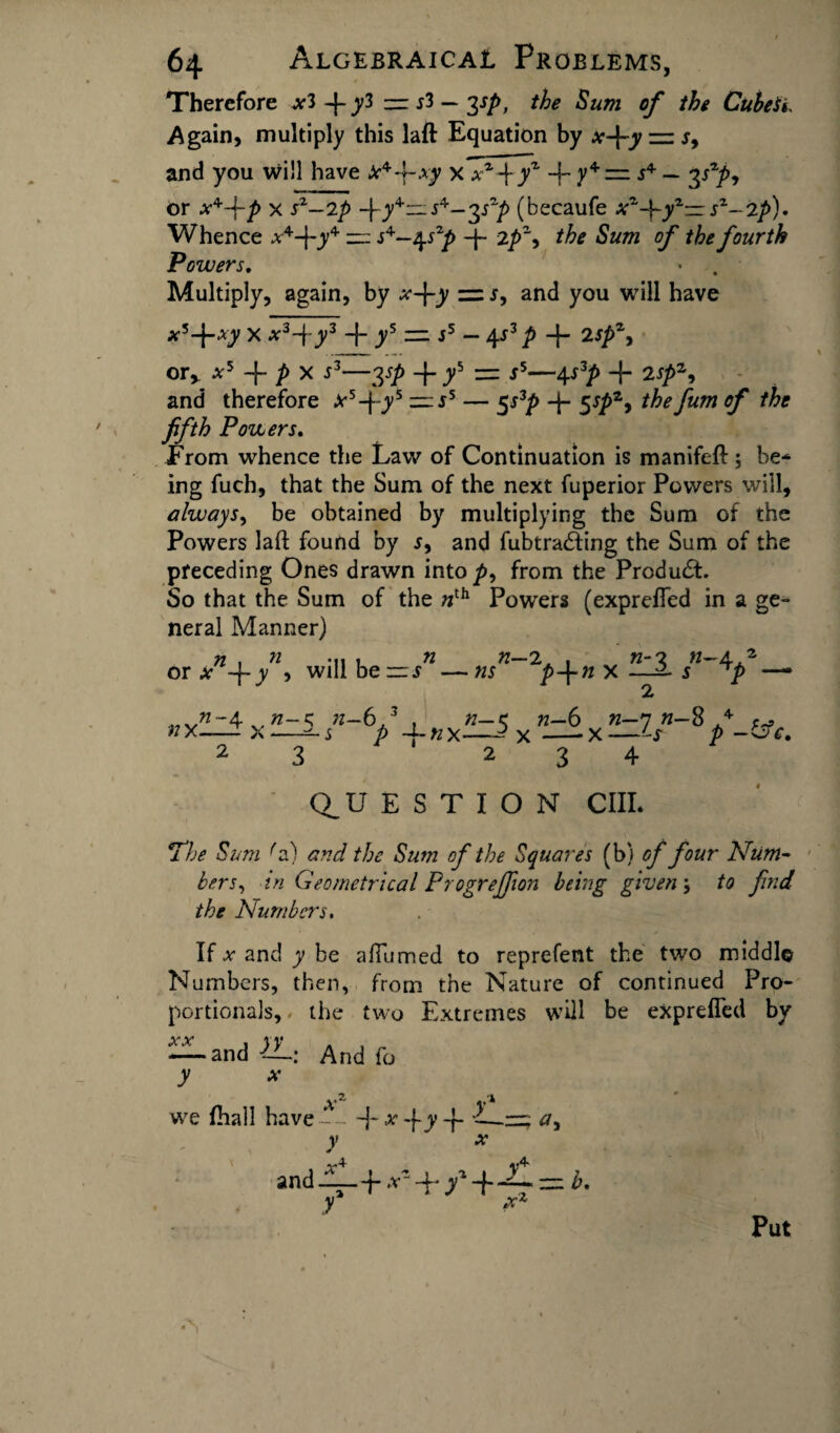 Therefore *3-{-y3 — sl — yp, the Sum of the Cubest. Again, multiply this laft Equation by x-\-y — r, and you will have *44-.vy x xz\yz + y4= j4 — 3 or x*-Pp x sz—2p -fy4-—s^-^p (becaufe xz-\-yz— sz~2p). Whence *x,4-f-y4 — s^—2^szp -f- 2/>% the Sum of the fourth Powers. Multiply, again, by x-\-y =j, and you will have x*-\-xy X .v3-f-y3 + ys — s5 — \s3 p -f- 2spz. OTy X5 P X S3-2SP + y5 = r5-4S3p + 2sp1, and therefore *5-|-y5 ~ ss — 5s3p 4- 5sp*9 the fum of the fifth Powers. Erom whence the Law of Continuation is manifeft; be¬ ing fuch, that the Sum of the next fuperior Powers will, always, be obtained by multiplying the Sum of the Powers laft found by j, and fubtradfing the Sum of the preceding Ones drawn into />, from the Product. So that the Sum of the »th Powers (exprefled in a ge¬ neral Manner) n , n .... n n— 2, . n-'i n-4.2 or* -f-y , will be —s —ns p-fnx—^ j 7) —• 2r w-4 n-s ^-6,3 , n-z. n-6 n—n «-8 4 ^ nx—— x—— j p ~Lnx—^x-x—Ls p -bf. 2 3 234 Q_U E S T I O N CIII. The Sum ''a) and the Sum of the Squares (b) of four Num¬ bers, z/z Geometrical Progreffion being given; to find the Is!umbers. If * and y be aftumed to reprefent the two middle Numbers, then, from the Nature of continued Pro¬ portionals, the two Extremes will be exprefled by — and IL: And fo y x xz V1 we fhal! have--- -j-*-fy-f- -—~ y ' x and-fL+*s+ /+-£ = *. y * Put