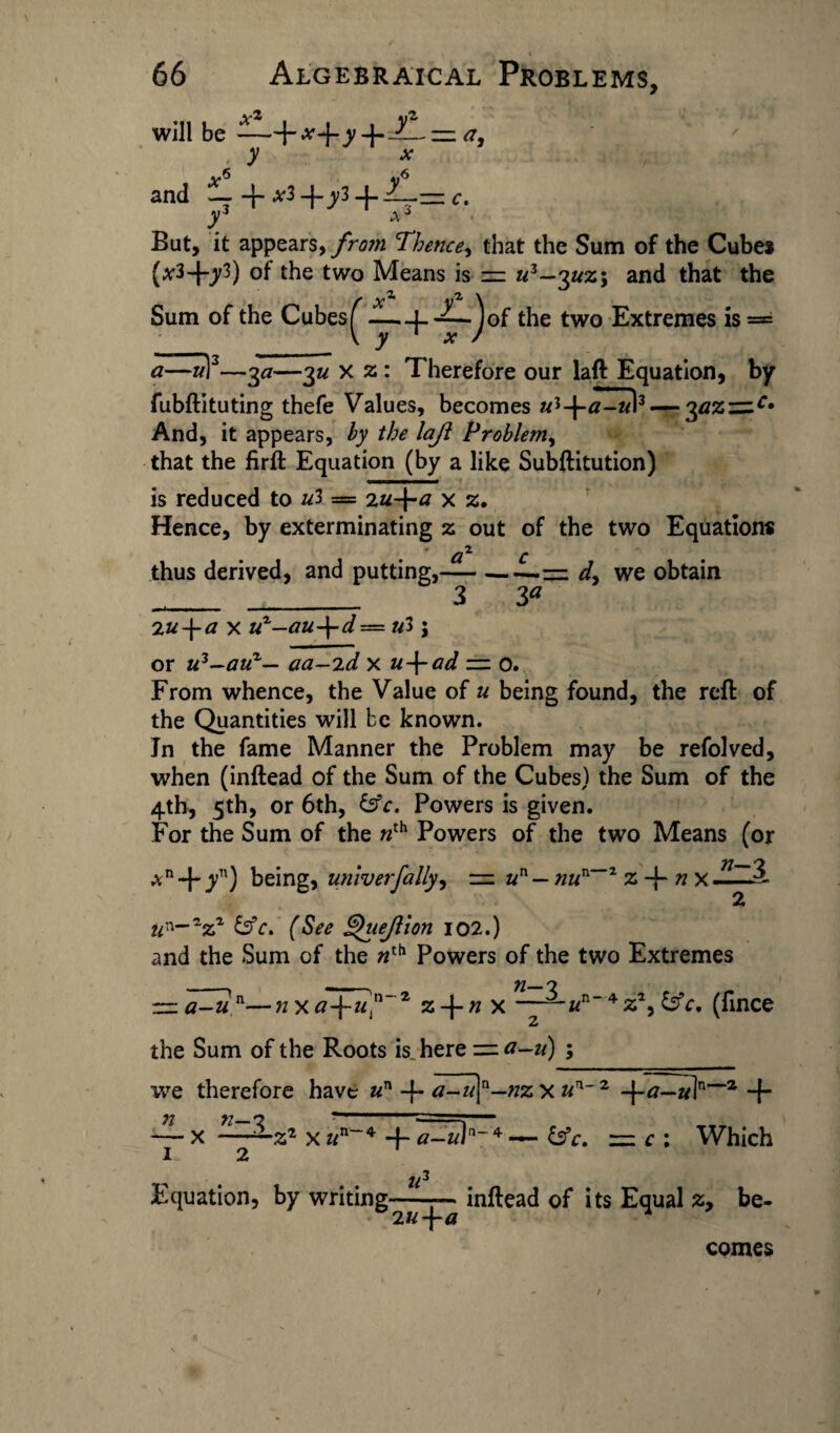 \ 66 Algebraical Problems, will be -—— <7, y x and 4-^*3+^3 + yi But, it appears, from Thence, that the Sum of the Cube* (x3~\-yl) of the two Means is = «3—3^2; and that the Sum of the Cubes ^ ——f-^L.Jof the two Extremes is = a—u)2—3a—3« x z : Therefore our laft Equation, by fubftituting thefe Values, becomes ui-\-a-u\3 — yiz~c* And, it appears, by the laji Problem, that the firft Equation (by a like Subftitution) is reduced to ul — 2u-\-a x z. Hence, by exterminating 2 out of the two Equations thus derived, and putting,-= d, we obtain __ _ 3 3a 2u-\-a x uz-au-\-d—ul; or u3—auz— aa-'id x u-\-ad — 0. From whence, the Value of u being found, the reft of the Quantities will be known. In the fame Manner the Problem may be refolved, when (inftead of the Sum of the Cubes) the Sum of the 4th, 5th, or 6th, &c. Powers is given. For the Sum of the nth Powers of the two Means (or An4/') being, utiiverfally, = un — nun~z z-\~n x- u'^-zzz &c* (See Qiiejllon 102.) and the Sum of the «th Powers of the two Extremes ~ a-un—n x of iif7, z-{-n x ——«n4z% &c, (fince the Sum of the Roots is, here = a-u) ; we therefore have un 4 a-u[n—nz x 2 -\-a—«in~2 + — x ——22 x un~4 -f- — &c. — c : Which 1 2 u3 Equation, by writing-■— inftead of its Equal z, be- 2«4tf comes