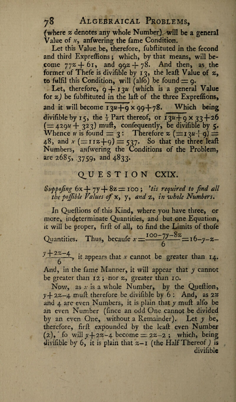 (where z denotes any whole NumberX-will be a general Value of x9 anfwering the fame Condition. Let this Value be, therefore, fubftituted in the fecond and third Expreflions; which, by that means, will be¬ come 772+61, and 992+78. And then, as, the former of Thefe is divifible by 13, the leaft Value of z, to fulfil this Condition, will (alfo) be found — 9. Let, therefore, 9+13a (which is a general Value for z) be fubftituted in the laft of the three Expreflions, and it will become 13^+9x99+78. Which being divifible by 15, the j Part thereof, or 13^+9 x 33+26 (— 429a + 323) muft, confequently, be divifible by 5. Whence u is found = 3: Therefore z (=13^-! 9) =: 48, and x (=112+9) = 537. So that the three leaft Numbers, anfwering the Conditions of the Problem, are 2685, .3759, and 4833. QU E S T I O N CXIX. SiJppofing 6x+ 7y + 8z= 100 ; ’its required to find all the pofftble Values of x, y, and z, in whole Numbers, In Queftions of this Kind, where you have three, or more, indeterminate Quantities, and but one Equation, it will be proper, firft of all, to find the Limits of thofe Quantities. Thus, becaufe a- =100—^ ■ -ft? = 16-7-2— y + 22-4 6 , it appears that x cannot be greater than 14. And, in the fame Manner, it will appear that y cannot be greater than 12 ; nor 2, greater than 10. Now, as x is a whole Number, by the Queftion, y+22—4 muft therefore be divifible by 6 : And, as 2Z and 4 arc even Numbers, it is plain that y muft alfo be an even Number (fince an odd One cannot be divided by an even One, without a Remainder). Let y be, therefore, firft expounded by the leaft even Number (2), fo will y+22-4 become = 22-2 ; which, being divifible by 6, it is plain that 2-1 (the Half Thereof) is divifible