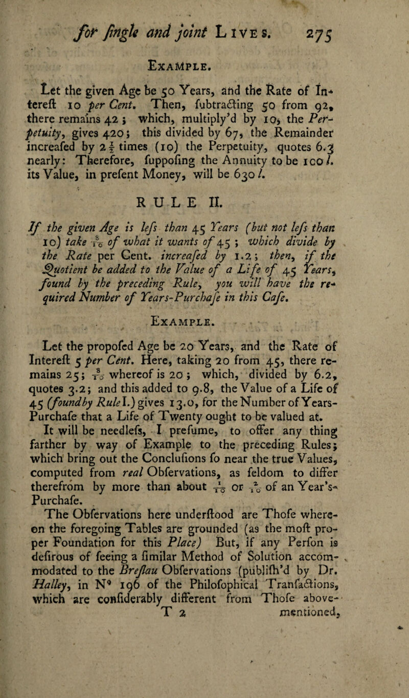 Example. Let the given Age be 50 Years, and the Rate of In* tereft io per Cent, Then, fubtradling 50 from 92, there remains 42 ; which, multiply’d by 10* the Per* petuity, gives 420; this divided by 67, the Remainder increased by 2 f times (10) the Perpetuity, quotes 6.3 nearly: Therefore, fuppofing the Annuity to be ico/. its Value, in prefent Money, will be 6301. RULE II. - If the given Age is lefs than 45 Tears (but not lefs than 10) take To of what it wants of 45 ; which divide by the Rate per Gent, increafed by 1.2; then, if the Quotient be added to the Value of a Life of 45 Tears^ found by the preceding Rule, you will have the re- quire d Number of Tears-Pur chafe in this Cafe, Example. Let the propofed Age be 20 Years, and the Rate of Intereft 5 per Cent, Here, taking 20 from 45, there re¬ mains 25; whereof is 20 ; which, divided by 6.2, quotes 3.2; and this added to 9.8, the Value of a Life of 45 (foundby RuleI.) gives 13.0, for the Number of Years- Purchafe that a Life of Twenty ought to be valued at. It will be needlefs, I prefume, to offer any thing farther by way of Example to the preceding Rules; which bring out the Conclufions fo near the true Values, computed from real Obfervations, as feldom to differ therefrom by more than about or of an Year’s-* Purchafe. The Obfervations here underftood are Thofe where¬ on the foregoing Tables are grounded (as the moft pro¬ per Foundation for this Place) But, if any Perfon is defirous of feeing a fimilar Method of Solution accom¬ modated to the Brefau Obfervations (publifh’d by Dr. Halley, in N9 196 of the Philofophical Tranfa&ions, which are confiderably different from Thofe above- T 2 mentioned.