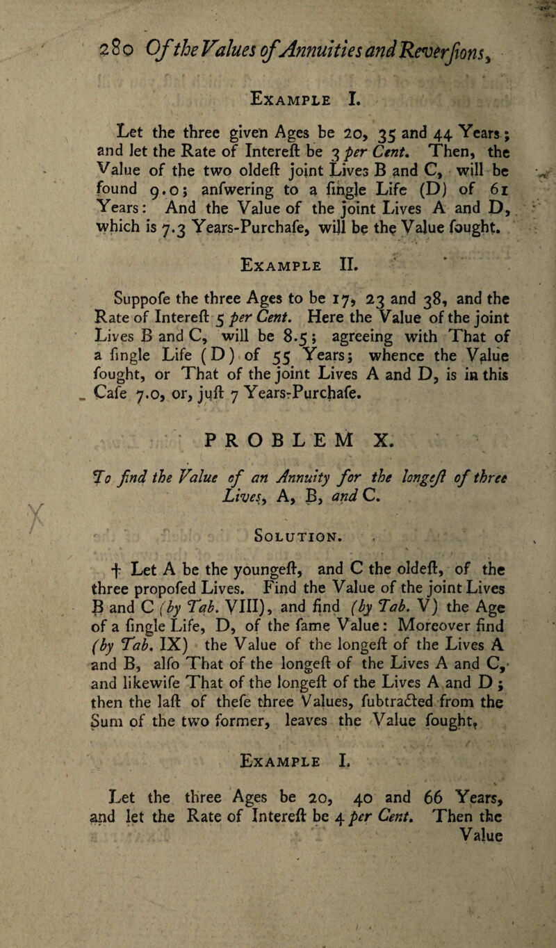 Example I. Let the three given Ages be 20, 35 and 44 Years; and Jet the Rate of Intereft be 3 per Cent. Then, the Value of the two oldeft joint Lives B and C, will be found 9.0; anfwering to a fingle Life (D) of 61 Years: And the Value of the joint Lives A and D, which is 7.3 Years-Purchafe, will be the Value fought. Example II. Suppofe the three Ages to be 17, 23 and 38, and the Rate of Intereft 5 per Cent. Here the Value of the joint Lives B and C, will be 8.5; agreeing with That of a fingle Life (D) of 55 Years; whence the Value fought, or That of the joint Lives A and D, is in this Cafe 7.0, or, juft 7 YearsrPurchafe. PROBLEM X. To find the Value efi an Annuity for the longejl of three Lives, A, B, and C. Solution. •f- Let A be the youngeft, and C the oldeft, of the three propofed Lives. Find the Value of the joint Lives B and C (by Tab. VIH), and find (by Lab. V) the Age of a fingle Life, D, of the fame Value: Moreover find (by Tab. IX) the Value of the longeft of the Lives A and B, alfo That of the longeft of the Lives A and C, and likewife That of the longeft of the Lives A and D ; then the laft of thefe three Values, fubtra<5fed from the Sum of the two former, leaves the Value fought. Example I. Let the three Ages be 20, 40 and 66 Years, and let the Rate of Intereft be 4 per Cent. Then the \ ' Value