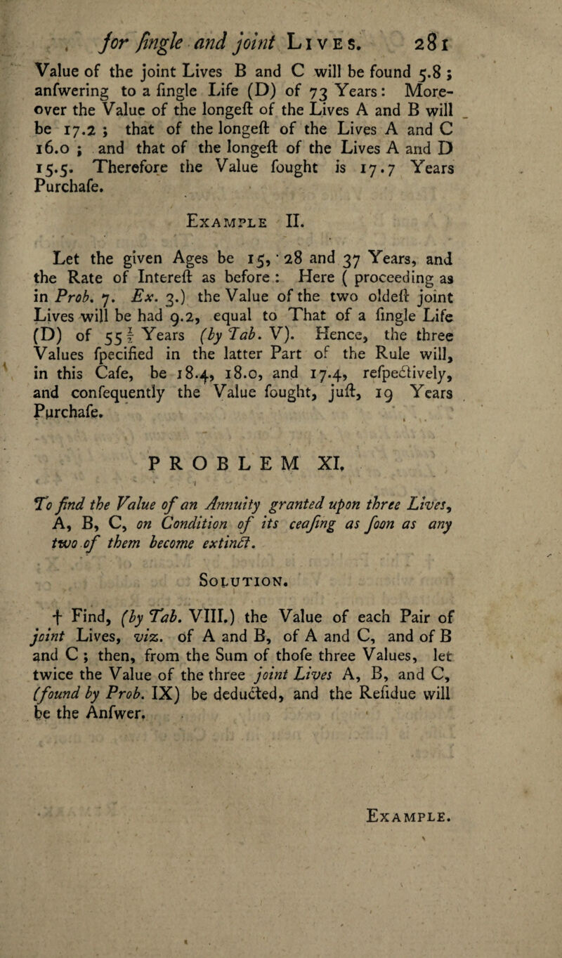 Value of the joint Lives B and C will be found 5.8 ; anfwering to a fingle Life (D) of 73 Years: More¬ over the Value of the longeft of the Lives A and B will be 17.2 ; that of the longeft of the Lives A and C 16.0 ; and that of the longeft of the Lives A and D 15.5. Therefore the Value fought is 17.7 Years Purchafe. Example II. Let the given Ages be 15, • 28 and 37 Years, and the Rate of Intereft as before : Here ( proceeding as in Prob. 7. Ex. 3.) the Value of the two oldeft joint Lives will be had 9.2, equal to That of a fingle Life (D) of 55 i Years (by Lab. V). Hence, the three Values fpecified in the latter Part of the Rule will, in this Cafe, be 18.4, 18.0, and 17.4, refpe&ively, and confequently the Value fought, juft, 19 Years Purchafe. PROBLEM XI, « 1 \ To find the Value of an Annuity granted upon three Lives, A, B, C, on Condition of its ceafing as foon as any two of them become extindl. Solution. f Find, (by Tab. VIII.) the Value of each Pair of joint Lives, viz. of A and B, of A and C, and of B and C ; then, from the Sum of thofe three Values, let twice the Value of the three joint Lives A, B, and C, (found by Prob. IX) be deducted, and the Refidue will be the Anfwer.