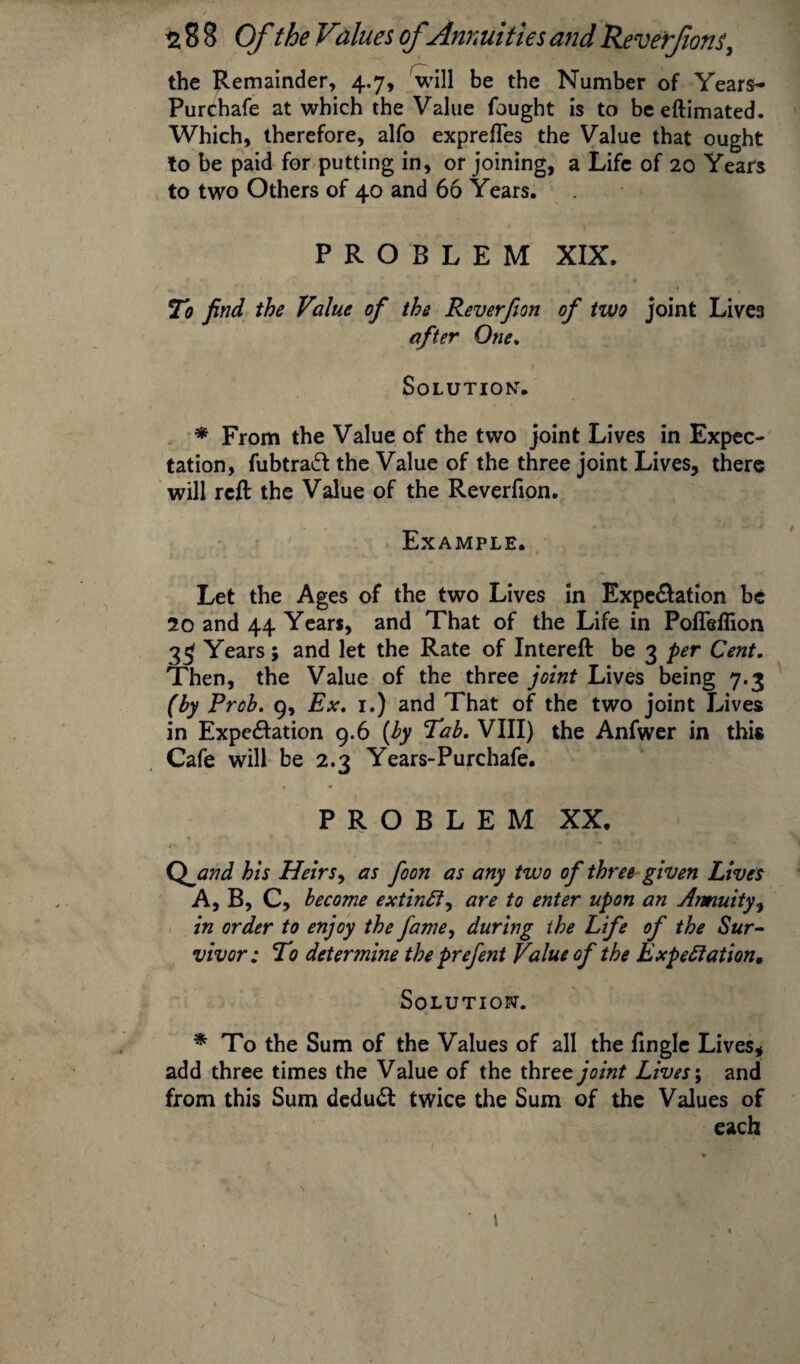 the Remainder, 4.7, will be the Number of Years- Purchafe at which the Value fought is to beeftimated. Which, therefore, alfo exprefles the Value that ought to be paid for putting in, or joining, a Life of 20 Years to two Others of 40 and 66 Years. PROBLEM XIX. To find the Value of the Reverfion of two joint Lives after One. Solutions * From the Value of the two joint Lives in Expec¬ tation, fubtraft the Value of the three joint Lives, there will reft the Value of the Reverfion. Example. Let the Ages of the two Lives in Expe&ation be 20 and 44 Years, and That of the Life in Pofleflion 33 Years; and let the Rate of Intereft be 3 per Cent. Then, the Value of the three joint Lives being 7.3 (by Prob. 9, Ex. 1.) and That of the two joint Lives in Expe&ation 9.6 (by Tab. VIII) the Anfwer in this Cafe will be 2.3 Years-Purchafe. PROBLEM XX. Q jand his Heirs, as foon as any two of three given Lives A, B, C, become extinft, are to enter upon an Annuity, in order to enjoy the fame, during the Life of the Sur¬ vivor; To determine the prefent Value of the Expectation, Solution. * To the Sum of the Values of all the fingle Lives, add three times the Value of the three joint Lives; and from this Sum deduct twice the Sum of the Values of each i