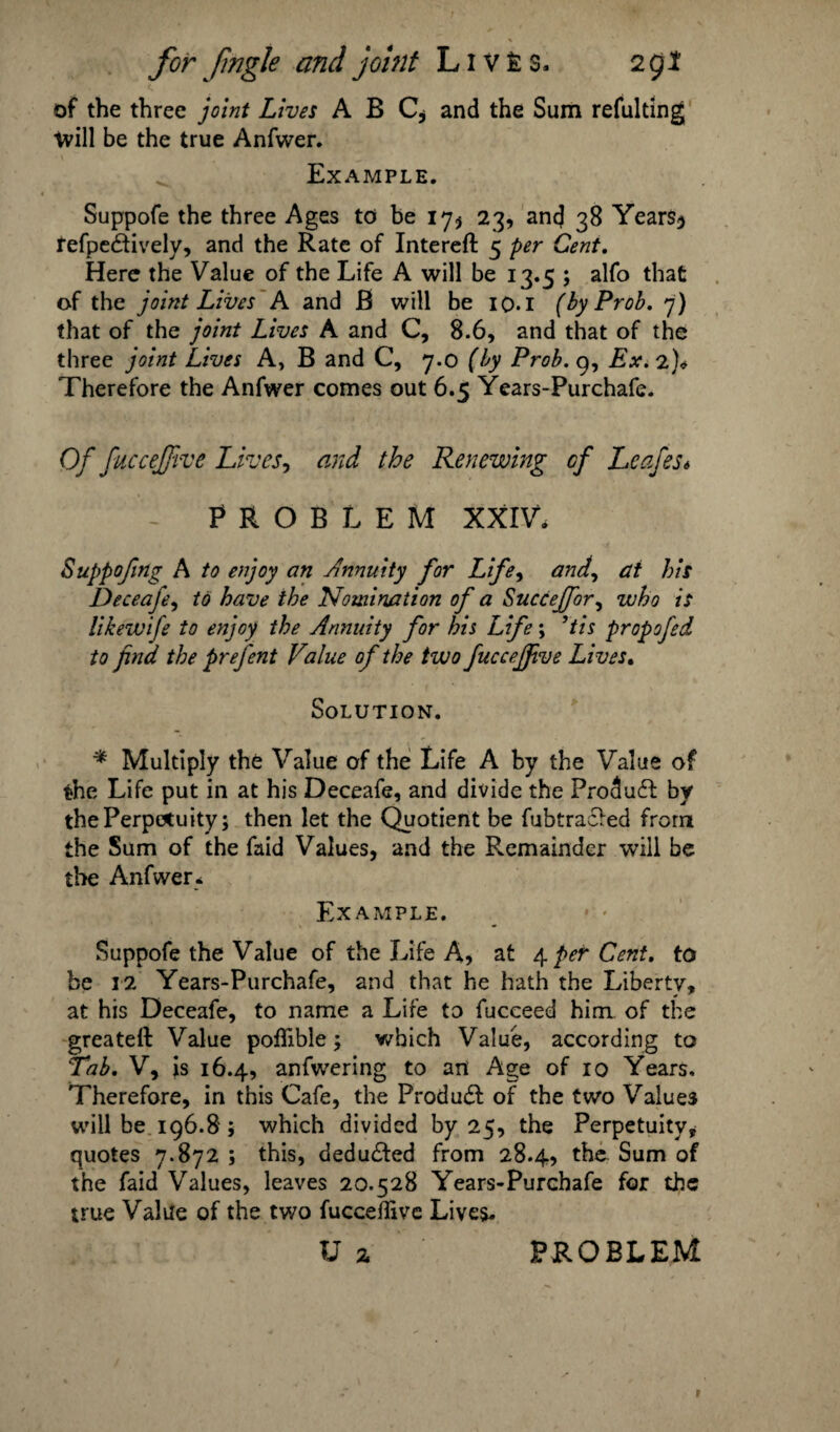 of the three joint Lives A B C* and the Sum refulting will be the true Anfwer. Example. Suppofe the three Ages to be 17$ 23, and 38 Years$ refpedfively, and the Rate of Intereft 5 per Cent. Here the Value of the Life A will be 13.5 ; alfo that of the joint Lives A and B will be 10.1 (byProb. 7) that of the joint Lives A and C, 8.6, and that of the three joint Lives A, B and C, 7.0 (by Prob. 9, Ex. 2 Therefore the Anfwer comes out 6.5 Years-Purchafe. Of fuccejjive Lives, and the Renewing cf Leafes* - PROBLEM XXIV. Suppofmg A to enjoy an Annuity for Life, and, at his Deceafe, to have the Nomination of a Succejfor, who is likewife to enjoy the Annuity for his Life; ’tis propofed to find the prefent Value of the two fuccejjive Lives. Solution. * Multiply the Value of the Life A by the Value of the Life put in at his Deceafe, and divide the Produft by the Perpetuity; then let the Quotient be fubtra£fed from the Sum of the faid Values, and the Remainder will be the Anfwer. Example. Suppofe the Value of the Life A, at 4 per Cent, to be 3 2 Years-Purchafe, and that he hath the Liberty, at his Deceafe, to name a Life to fucceed him of the greateft Value poffible; which Value, according to 'Tab. V, is 16.4, anfwering to art Age of 10 Years. Therefore, in this Cafe, the Produdl of the two Value$ will be 196.8; which divided by 25, the Perpetuity, quotes 7*872 ; this, deduced from 28.4, the Sum of the faid Values, leaves 20.528 Years-Purchafe for the true Value of the two fucceflive Lives.