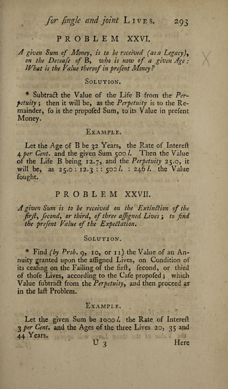 PROBLEM XXVI. A given Sum of Money, is to be received (as a Legacy), on the Deceafe of B, who is now of a given Age: JVhat is the Value thereof in prefent Money? Solution. * Subtraft the Value of the Life B from the Per¬ petuity ; then it will be, as the Perpetuity is to the Re¬ mainder, fo is the propofed Sum, to its Value in prefent Money. ‘ 7 \ *. , -iViV'7 . 1 ' ' '> - ’ •*' Example. Let the Age of B be 32 Years, the Rate of Intereft 4 per Cent. and the given Sum 500/. Then the Value of the Life B being 12.7, and the Perpetuity 25.0, it will be, as 25.0: 12.3 : : 503/. : 246/. the Value PROBLEM XXVII. A given Sum is to be received on the Extinction of the firjly fecondy or third, of three affigned Lives ; to find the prefent Value of the Expectation. Solution. * Find (by Prob. g, 10, or 11) the Value of an An¬ nuity granted upon the afligned Lives, on Condition of its ceafing on the Failing of the firft, fecond, or third of thofe Lives, according to the Cafe propofed ; which Value fubtradt from the Perpetuity, and then proceed as in the laft Problem. Example. Let the given Sum be 1000 /. the Rate of Intereft 3 per Cent. and the Ages of the three Lives 20j 35 and 44 Years. . 7, ., 1 U 3 Here 1