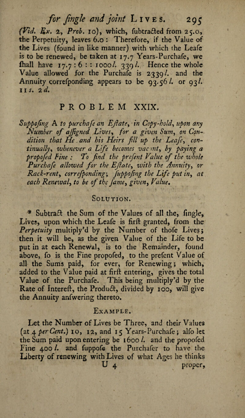 (Fid. Ex. 2y Prcb. 10), which, fubtra&ed from 25.0., the Perpetuity, leaves 6.0 : Therefore, if the Value of the Lives (found in like manner) with which the Leafe is to be renewed, be taken at 17.7 Years-Purchafe, we {hall have 17.7 : 6 : : 1000/. 339/. Hence the whole Value allowed for the Purchafe is 2339/. and the Annuity correfponding appears to be 93-56/. or 93/. 11 s. 2d. PROBLEM XXIX. Suppofmg A to purchafe an EJlate, in Copy-hold, upon any Number of ajftgned Lives, for a given Sum, on Con¬ dition that He. and his Heirs fill up the Leafe, con¬ tinually, whenever a Life becomes vac mt, by paying a propofed Fine : To find the prefent Value of the whole Purchafe allowed for the Eflate, with the Annuity, or Rack-rent, correfponding; fuppofing the Life put in, at each Renewal, to be of the fame, given, Value. Solution. * Subtract the Sum of the Values of all the, Tingle, Lives, upon which the Leafe is firft granted, from the Perpetuity multiply’d by the Number of thofe Lives; then it will be, as the given Value of the Life to be put in at each Renewal, is to the Remainder, found above, fo is the Fine propofed, to the prefent Value of all the Sums paid, for ever, for Renewing; which, added to the V alue paid at firft entering, gives the total Value of the Purchafe. This being multiply’d by the Rate of Intereft, the Produ£I, divided by 100, will give the Annuity anfwering thereto. i t Example. Let the Number of Lives be Three, and their Values (at .4 per Cent.) 10, 12, and 15 Years* Purchafe; alfo let the Sum paid upon entering be 1600/. and the propofed Fine 400 /. and fuppofe the Purchafer to have the Liberty of renewing with Lives of what Ages he thinks U 4 proper,