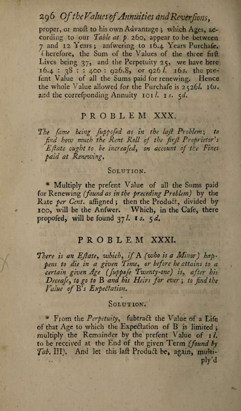 proper, or moft to his own Advantage ; which Ages, ac¬ cording to our Table at p. 260, appear to be between 7 and 12 Years; anfwering to 16.4. Years Purchafe. ' ( herefore, the Sum of the Values of the three firft Lives being 37, and the Perpetuity 25, we have here 36.4 : 38 : : 400 : 926.8, or 926/. i6j. the pre- fent Value of all the Sums paid for renewing. Hence the whole Value allowed for the Purchafe is 2526/. i6j. and the correfponding Annuity 101/. is. 5d, PROBLEM XXX. The fame bang fuppofd as in the lajl Problem; to find how much the Rent Roll of the firft Proprietor's Eftate ought to be increafed, on account of the Fines paid at Renewing, Solution. * Multiply the prefent Value of all the Sums paid for Renewing (found as in the preceding Problem) by the Rate per Cent, aligned ; then the Produdt, divided by 100, will be the Anfwer. Which, in the Cafe, there propofed, will be found 37/. u. * \ 4 • i. ' 4. PROBLEM XXXI. There is an Eftate, which, if A (who is a Minor) hap¬ pens to die in a given Time, or before he attains to a certain given Age (fuppofe Twenty-one) is> after his Deceafe, to go to B and his Heirs for ever; to find the Value of BV Expectation, Solution. * Fiom the Perpetuity, fubtraft the Value of a Life of that Age to which the Expe&ation of B is limited ; multiply the Remainder by the prefent Value of 1/. to be received at the End of the given Term (found by Tab, III). And let this laft Produdt be, again, multi- - f pty’d