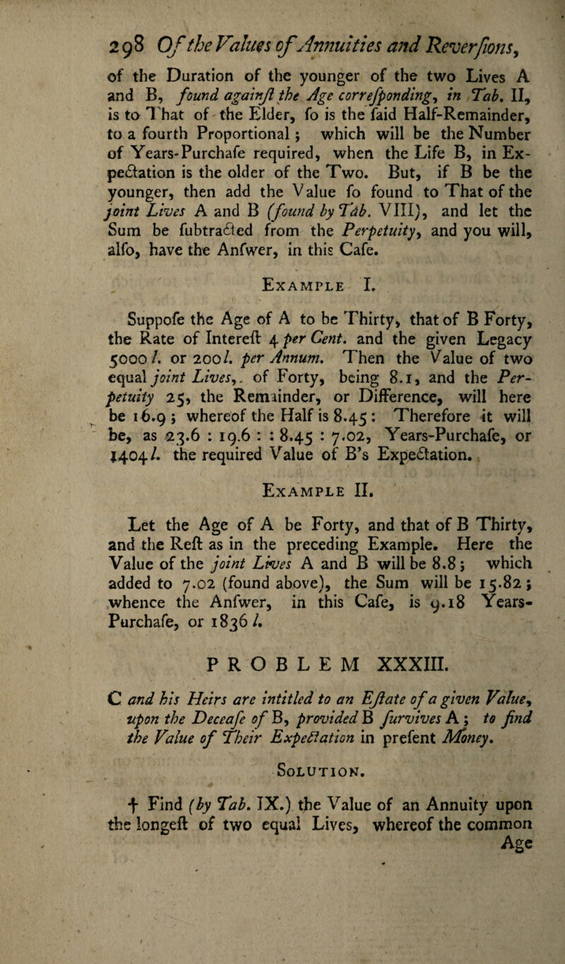 of the Duration of the younger of the two Lives A and B, found againjl the Age correfponding, in Tab. II, is to That of the Elder, fo is the faid Half-Remainder, to a fourth Proportional ; which will be the Number of Years-Purchafe required, when the Life B, in Ex¬ pectation is the older of the Two. But, if B be the younger, then add the V alue fo found to That of the joint Lives A and B (found by Tab. VIII), and let the Sum be fubtra&ed from the Perpetuity, and you will, alfo, have the Anfwer, in this Cafe. Example I. Suppofe the Age of A to be Thirty, that of B Forty, the Rate of Interest 4 per Cent, and the given Legacy 5000/. or 200/. per Annum. Then the Value of two equal joint Lives,, of Forty, being 8.1, and the Per¬ petuity 25, the Remainder, or Difference, will here be 16.9; whereof the Half is 8.45 : Therefore it will be, as 23.6 : 19.6 : : 8.45 : 7.02, Years-Purchafe, or 1404/. the required Value of B’s Expe&ation. Example II. Let the Age of A be Forty, and that of B Thirty, and the Reft as in the preceding Example. Here the Value of the joint Lives A and B will be 8.8; which added to 7.02 (found above), the Sum will be 15.82; whence the Anfwer, in this Cafe, is 9.18 Years- Purchafe, or 1836 /. PROBLEM XXXIII. C and his Heirs are intitled to an Ejiate of a given Value, upon the Deceafe of B, provided B furvives A ; to find the Value of Their Expectation in prefent Money. Solution. Find (by Tab. IX.) the Value of an Annuity upon the longeft of two equal Lives, whereof the common Age