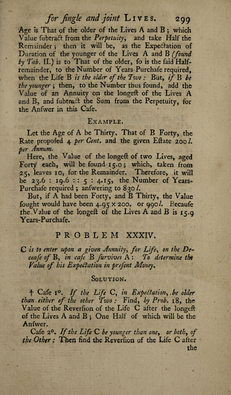 Age is That of the older of the Lives A and B ; which Value fubtraft from the Perpetuity, and take Half the Remainder ; then it will be, as the Expectation of Duration of the younger of the Lives A and B (found by Tab. II.) is to That of the older, fo is the faid Half¬ remainder, to the Number of Years-Purchafe required, when the Life B is the older of the Two : But, if B be the younger ; then, to the Number thus found, add the Value of an Annuity on the longeft of the Lives A and B, and fubtracf the Sum from the Perpetuity, for the Anfwer in this Cafe. Example. Let the Age of A be Thirty, That of B Forty, the Rate propofed 4 per Cent, and the given Eftate 200 /. per Annum. Here, the Value of the longeft of two Lives, aged Forty each, will be found 15.05 which, taken from 25, leaves 10, for the Remainder. Therefore, it will be 23.6 : 19.6 :: 5 : 4.15, the Number of Years- Purchafe required ; anfwering to 830/. But, if A had been Forty, and B Thirty, the Value fought would have been 4.95 x 200, or 990/. Becaufe the Value of the longeft of the Lives A and B is 15.9 Years-Purchafe. PROBLEM XXXIV. C is to enter upon a given Annuity, for Life, on the De- ceafe of B, in cafe B furvives A : To determine the Value of his Expectation in prefent Money, Solution. ■j* Cafe i°. If the Life C, in Expectation, .be older than either of the other Two : Find, by Prob. 18, the Value of the Reverfion of the Life C after the longeft of the Lives A and B 5 One Half of which will be the Anfwer. Cafe 2°. If the Life C be younger than oney or bothy of the Other; Then find the Reverfion of the Life C after the