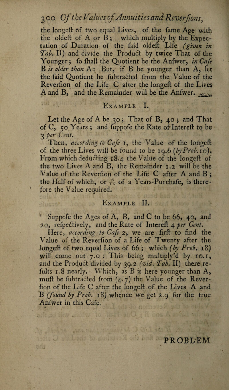 the longed of two equal Lives, of the fame Age with the oldeft of A or B; which multiply by the Expec¬ tation of Duration of the faid oldeft Life (given in Tab. II) and divide the Produdt by twice That of the Younger; fo fhall the Quotient be the Anfwer, in Cafe B is older than A: But, if B be younger than A, let the faid Quotient be fubtradled from the Value of the Reverfion of the Life C after the longeft of the Lives A and B, and the Remainder will be the Anfwer. Example I. Let the Age of A be 30; That of B, 40 ; and That of C, 50 Years ; and fuppofe the Rate ofIntereft to be 3 per Cent. Then, according to Cafe 1, the Value of the longeft of the three Lives will be found to be 19.6 [by Prob. 10). From which deducting 18.4 the Value of the longeft of the two Lives A and B, the Remainder 1.2 will be the Value of the Reverfion of the Life C after A and B ; the Half of which, or T6o of a Years-Purchafe, is there¬ fore the Value required. • Example II. ; Suppofe the Ages of A, B, and C to be 66, 40, and 20, refpedlively, and the Rate of Intereft 4 per Cent. Here, according to Cafe 2, we are firft to find the Value of the Reverfion of a Life of Twenty after the longeft of two equal Lives of 66 ; which (by Prob. 18) will come out 7.0 : This being multiply’d by 10.1, and the Product divided by 39.2 (vid. Tab. II) there re- fults 1.8 nearly. Which, as B is here younger than A, muft be fubtraefed from (4.7) the Value of the Rever¬ fion of the Life C after the longeft of the Lives A and B (found by Prob. 18) whence we get 2.9 for the true Anfwer in this Cafe. « v