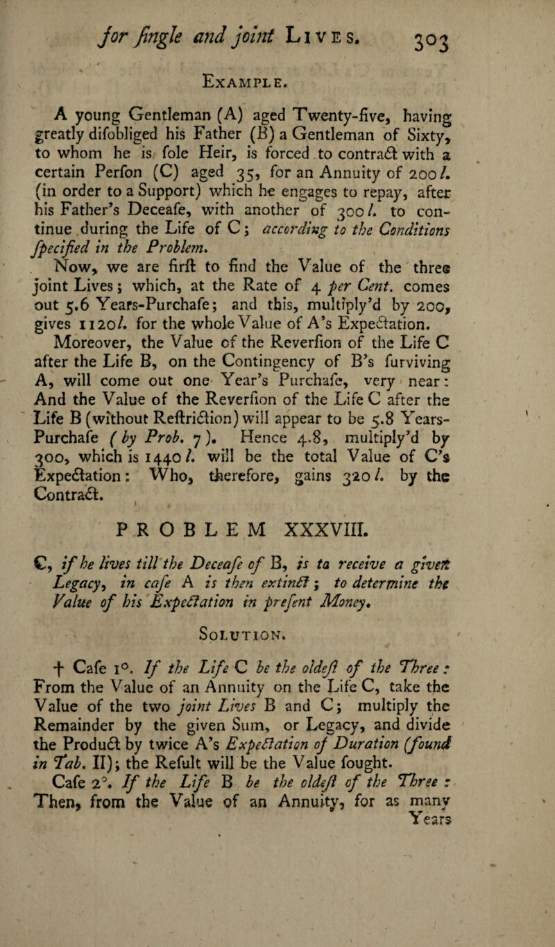 ■ * . * « % Example. A young Gentleman (A) aged Twenty-five, having greatly difobliged his Father (B) a Gentleman of Sixty, to whom he is foie Heir, is forced to contradt with a certain Perfon (C) aged 35, for an Annuity of 200/. (in order to a Support) which he engages to repay, after his Father’s Deceafe, with another of 300 /. to con¬ tinue during the Life of C; according to the Conditions fpecified in the Problem. Now, we are firft to find the Value of the three joint Lives; which, at the Rate of 4 per Cent, comes out 5.6 Years-Purchafe; and this, multiply’d by 200, gives 1120/. for the whole Value of A’s Expedition. Moreover, the Value cf the Reverfion of the Life C after the Life B, on the Contingency of B’s furviving A, will come out one Year’s Purchafe, very near: And the Value of the Reverfion of the Life C after the Life B (without Reftridlion) will appear to be 5.8 Years- Purchafe ( by Prob. 7 ). Hence 4.8, multiply’d by 300, which is 1440/. will be the total Value of C’s Expedition: Who, therefore, gains 320 /. by the Contradl. PROBLEM XXXVIII. C, if he lives till the Deceafe cf B, is ta receive a given Legacy, in cafe A is then extinCf; to determine the Value of his Expectation in prefent Money. Solution. •f* Cafe l°. If the Life C be the oldef. of the 'Three : From the Value of an Annuity on the Life C, take the Value of the two joint Lives B and C; multiply the Remainder by the given Sum, or Legacy, and divide the Produdt by twice A’s Expectation of Duration (found in Tab. II); the Refult will be the Value fought. Cafe 2°. If the Life B be the oldejl cf the Three : Then, from the Value of an Annuity, for as many Years