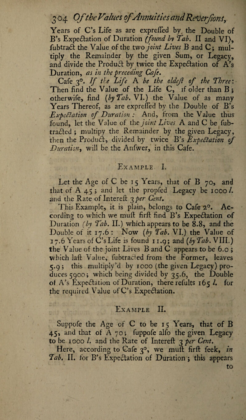 Ye ars of C’s Life as are exprefled by the Double of B’s Expectation of Duration (found bv Tab. II and VI), fubtraCt the Value of the two joint Lives B and C; mul¬ tiply the Remainder by the given Sum, or Legacy, and divide the ProduCt by twice the Expectation of A’s Duration, as in the preceding Cafe. Cafe 30. If the Life A be the oldcji of the Three: Then find the Value of the Life C, if older than Bj otherwife, find [by Tab. VI.) the Value of as many Years Thereof, as are exprefled by the Double of B’s Expectation of Duration: And, from the Value thus found, let the Value of the joint Lives A and C be fub- traCted ; multipy the Remainder by the given Legacy, then the Product, divided by twice B’s Expectation of Duration, will be the Anfwer, in this Cafe. ( ✓ Example I. Let the Age of C be 15 Years, that of B 70, and that of A 45; and let the proofed Legacy be 1000/. and the Rate of Intereft 3per Cent, This Example, it is plain, belongs to Cafe 2°. Ac¬ cording to which we mufl firfl find B’s Expectation of Duration (by Tab. II.) which appears to be 8.8, and the Double of it 17.6 : Now (by Tab. VI.) the Value of 27.6 Years of C’s Life is found 11.9 5 and (by Tab. VIII.) the Value of the joint Lives B and C appears to be 6.0 ; which laft Value, fubtraCt ed from the Former, leaves 5.9; this multiply’d by 1000 (the given Legacy) pro¬ duces 5900; which being divided by 35.6, the Double of A’s Expectation of Duration, there refults 165 l. for the required Value of C’s Expectation. Example II. Suppofe the Age of C to be 15 Years, that of B 45, and that of A 70> fuppofe alfo the given Legacy to be 1 goo /. and the Rate of Intereft 3 per Cent. Here, according to Cafe 30, we mufl: firfl: feek, in Tab. II. for B’s Expectation of Duration ; this appears to /